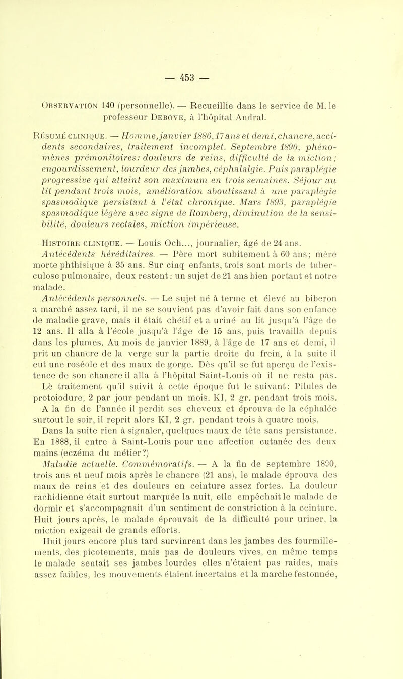 Observation 140 (personnelle). — Recueillie dans le service de M. le professeur Debove, à l'hôpital Andral. RÉSUMÉ CLINIQUE. — Homme Janvier 1886,17 aiis et demi, chancre, acci- dents secondaires, traitement incomplet. Septembre 1890, phéno- mènes prémonitoires : douleurs de reins, difficulté de la miction; engourdissement, lourdeur des jambes, céphalalgie. Puis paraplégie progressive qui atteint son ma.ximum en trois semaines. Séjour au lit pendant trois mois, amélioration aboutissant à une paraplégie spasmodique persistant à iétat chronique. Mars 1893, paraplégie spasmodique légère avec signe de Romberg, diminution de la sensi- bilité, douleurs rectales, miction impérieuse. Histoire clinique. — Louis Och..., journalier, âgé de 24 ans. Antécédents héréditaires — Père mort subitement à 60 ans; mère morte phthisique à 35 ans. Sur cinq enfants, trois sont morts de tuber- culose pulmonaire, deux restent : un sujet de 21 ans bien portant et notre malade. Antécédents personnels. — Le sujet né à terme et élevé au biberon a marché assez tard, il ne se souvient pas d'avoir fait dans son enfance de maladie grave, mais il était chétif et a uriné au lit jusqu'à l'âge de 12 ans. 11 alla à l'école justiu'à l'âge de 15 ans, puis travailla depuis dans les plumes. Au mois de janvier 1889, à l'âge de 17 ans et demi, il prit un chancre de la verge sur la partie droite du frein, à la suite il eut une roséole et des maux de gorge. Dès qu'il se fut aperçu de l'exis- tence de son chancre il alla à l'hôpital Saint-Louis oii il ne resta pas. Lè traitement qu'il suivit à cette époque fut le suivant: Pilules de protoiodure, 2 par jour pendant un mois. Kl, 2 gr. pendant trois mois. A la On de l'année il perdit ses cheveux et éprouva de la céphalée surtout le soir, il reprit alors KL 2 gr. pendant trois à quatre mois. Dans la suite rien à signaler, quelques maux de tète sans persistance. En 1888, il entre à Saint-Louis pour une affection cutanée des deux mains (eczéma du métier?) Maladie actuelle. Commémorât ifs. — A la fin de septembre 1800, trois ans et neuf mois après le chancre |21 ans), le malade éprouva des maux de reins et des douleurs en ceinture assez fortes. La douleur rachidienne était surtout marquée la nuit, elle empêchait le malade de dormir et s'accompagnait d'un sentiment de constriction à la ceinture. Huit jours après, le malade éprouvait de la difficulté pour uriner, la miction exigeait de grands efforts. Huit jours encore plus tard survinrent dans les jambes des fourmille- ments, des picotements, mais pas de douleurs vives, en même temps le malade sentait ses jambes lourdes elles n'étaient pas raides, mais assez faibles, les mouvements étaient incertains et la marche festonnée,