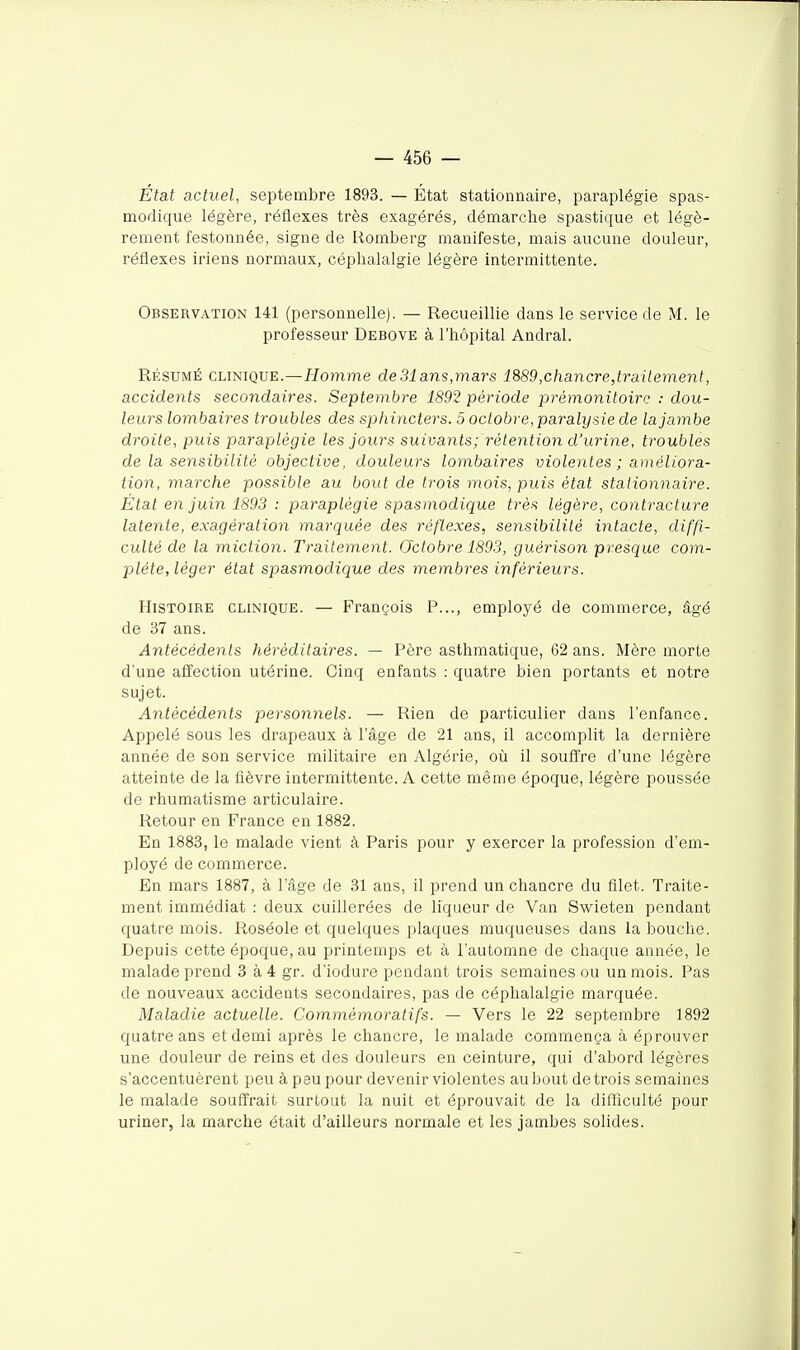 Etat actuel, septembre 1893. — État statioanaire, paraplégie spas- modique légère, réflexes très exagérés, démarche spastique et légè- rement festonnée, signe de Romberg manifeste, mais aucune douleur, réflexes iriens normaux, céphalalgie légère intermittente. Observation 141 (personnelle). — Recueillie dans le service de M. le professeur Debove à l'hôpital Andral. RÉSUMÉ CLINIQUE.—//omme de31 ans,mars 1889,chancre,ti-ailement, accidents secondaires. Septembre 1892 période prémonitoire : dou- leurs lombaires troubles des sphincters. 5 octobre, paralysie de la jambe droite, puis paraplégie les jours suivants;'rétention d'urine, troubles de la sensibilité objective, douleurs lombaires violentes ; améliora- tion, marche possible au bout de trois mois, puis état stationnaire. État en juin 1893 : paraplégie spasmodique très légère, contracture latente, exagération marquée des réflexes, sensibilité intacte, diffi- culté de la miction. Traitement. Octobre 1893, guérison presque com- plète, léger état spasmodique des membres inférieurs. Histoire clinique. — François P..., employé de commerce, âgé de 37 ans. Antécédents héréditaires. — Père asthmatique, 62 ans. Mère morte d'une affection utérine. Cinq enfants : quatre bien portants et notre sujet. Antécédents personnels. — Rien de particulier dans l'enfance. Appelé sous les drapeaux à l'âge de 21 ans, il accomplit la dernière année de son service militaire en Algérie, oîi il soufl're d'une légère atteinte de la fièvre intermittente. A cette même époque, légère poussée de rhumatisme articulaire. Retour en France en 1882. En 1883, le malade vient à Paris pour y exercer la profession d'em- ployé de commerce. En mars 1887, à l'âge de 31 ans, il prend un chancre du filet. Traite- ment immédiat : deux cuillerées de liqueur de Van Swieten pendant quatre mois. Roséole et quelques plaques muqueuses dans la bouche. Depuis cette époque, au printemps et à l'automne de chaque année, le malade prend 3 à4 gr. d'iodure pendant trois semaines ou un mois. Pas de nouveaux accidents secondaires, pas de céphalalgie marquée. Maladie actuelle. Commémoratifs. — Vers le 22 septembre 1892 quatre ans et demi après le chancre, le malade commença à éprouver une douleur de reins et des douleurs en ceinture, qui d'abord légères s'accentuèrent peu à peu pour devenir violentes au bout de trois semaines le malade souffrait surtout la nuit et éprouvait de la difliculté pour uriner, la marche était d'ailleurs normale et les jambes solides.