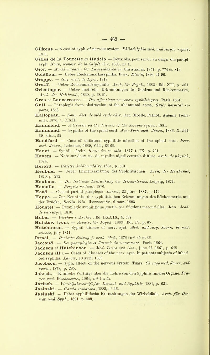 Gilkens. — A case of sj'ph. of nervous System. PhilaclelpMa meâ. anâsvrgic. report, 1871. Gilles de la Tourette et Hudelo.— Deux obs. pour servir au diagn. des parapl. »)'ph. iVouv. icontigr. de la Salpétrlère, 1893, n 1. Gjor. — Norslt magazin for Lœgevideiuhalen. Christiania, 1857, p. 774 et 813. Goldflam. — Ueber Riickenmarkssypliilis. Wien. Klinik, 1893, 41-96. Greppo. — Gaz. méd. de Lyon, 1849. Greiff. — Ueber Riickenmarkssyphilis. ArcJi. fiir Psgch., 1882; Bd. XII, p. 5G4. Griesinger. — Ueber luetische Erkrankungen des Gehirns und Riickenmarks. An-n. der Heillmude, 18G0, p. G8-81. Gros et Lancereaux. — Bes affections nerveuses syphilitiqves. Paris, 1861. Gull. — Paraplegia from obstruction of the abdominal aorta. Giit/'s hospital re- ports, 1858. Hallopeau. — ]Slo%t,v. dict. de méd. et de chir. (art. Moelle, Pathol., Anémie, Isché- mie), 1876, t. XXII. Hammond. — A treati.se on the discases of the nerrovs System, 1881. Hammond. — Syphilis of the spinal cord. New-Torh med. Jourii., 1886, XLIII, 39; dise, 52. Handford. — Case of unilatéral syphilitic aflection of the spinal cord. Prov. med. Jovrn., Leicester, 1889, VIII, 66-68. Hanot. — Syphil. cérébr. Revue des se. méd., 1877, t. IX, p. 724. Hayem. — Note sur deux cas de myélite aiguë centrale diffuse. Arch. dephyswl., 1S74. Hérard. — Ga/iette hebdomadaire, 1864, p. 501. Heubner. — Ueber Hirnerkrankung der Syphilitischen. Areh. der Heilliunde, 1870, p. 272. ' Heubner. — Bic luetische Ih-kranhung der Hirnarterien. Leipzig, 1874. Homolle. — Progrès médical, 1876. Hood. — Case of partial paraplegia. Lancet, 22 janv. 1887, p. 172. Hoppe. — Zur Kenntniss der syphilitischen Erkrankungen des Riickenmarks und der Brûcke. Berlin, lilin. Wochensehr., 6 mars 1893. Houstet. — Paraplégie syphilitique guérie par frictions mercurielles. Mém. Acad. de ciiirurgie, 1810. Huber. — Virehom's Archiv., Bd. LXXIX, S. 587. Huistow (von). — Archiv. fiir Psych., 1863; Bd. IV, p. 65. Hutchinson. — Syphil. disease of nerv. syst. Med. and ,iurg. Jov/rn. of Tned. science, july 1871. Israël. — Deutsche Zeitung f.prah. Med., 1878 ;n 35 et 36. Jaccoud. — Les paraplégies ci l'ataxie du ino^ivement. Paris, 1864. Jackson et Hutchinson. — Med. Times and Gaz., june 22, 1861, p. 648. Jackson (H.). — Cases of diseases of the nerv. syst. in patients subjects of inheri- ted syphilis. Lancet, 10 avril 1869. Jacobson. — Syph. affect. of the nervous System. Tuars. Chicago med. Journ. and eram., 1878, p. 285. Jaksch. — Klinische Vortrâge ûber die Lehre von den Syphilis innerer Organe. Pra- ger med. Wochensehr., 1864, n» 1 à 52. Jarisch. — Vierteljahrschrift fiir Bermat. und Syphilis, 1881, p. 621. Jasinski. — Gazeta lesharsha, 1883, n° 46. Jasinski. — Ueber s}'phvlitische Erkrankungen der Wirbelsâule. Arch. fwr Ber- mat. und Syph., 1891, p. 409.