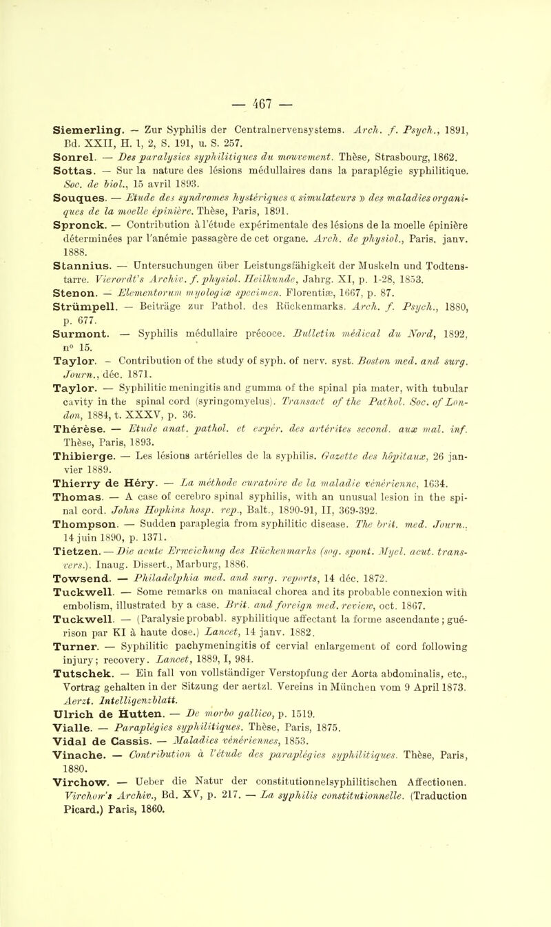 Siemerling. — Zur Syphilis der Centialnervensystems. Arch. f. Psyeh., 1891, Bd. XXII, H. 1, 2, S. 191, u. S. 257. Sonrel. — Bes paralysies ayiyh ilitiqncs du mourement. Thèse, Strasbourg, 1862. Sottas. — Sur la nature des lésions médullaires dans la paraplégie syphilitique. Soc. de bioL, 1.5 avril 1893. Souques. ■— Etude des syndromes hystériques a si7nulate%irs » des maladies organi- ques de la jnoellc épinière. Thèse, Paris, 1891. Spronck. — Contribution à l'étude expérimentale des lésions de la moelle épinière déterminées par l'anémie passagère de cet organe. Arch. de physiol., Paris, janv. 1888. Stannius. — Untersuchungen liber Leistungsfâhigkeit der Muskeln und Todtens- tarre. Vierordt's Archir. f. physiol. Heilltunde, Jahrg. XI, p. 1-28, 18-53. Stenon. — Elevientorum myologiœ spécimen. Florentias, 1667, p. 87. Striimpell. — Beitriige zur Pathol. des Riickenmarks. Arch. f. Psych., 1880, p. 677. Surmont. — Syphilis médullaire précoce. Bulletin médical du Nord, 1892, n» 15. Taylor. - Contribution of the study of syph. of nerv. syst. Boston med. and surg. Journ., déc. 1871. Taylor. — Syphilitic meningitis and gumma of the spinal pia mater, with tubular cavity in the spinal cord (syringomyelus). Transact of the Pathol. Soc. of Lon- don, 1S84, t. XXXV, p. 36. Thérèse. — Etude anat. pathol. et expèr. des artérites second, aux mal. inf. Thèse, Paris, 1893. Thibierge. — Les lésions artérielles de la syphilis. Gazette des Mpitanx, 26 jan- vier 1889. Thierry de Héry. — La méthode curatuire de la maladie vénérienne, 1634. Thomas. — A case of cerebro spinal syphilis, with an unusual lésion in the spi- nal cord. Johiis Hopkins hosp. rep., Balt., 1890-91, II, 369-392. Thompson. — Sudden paraplegia from syphilitic disease. Tlw brit. med. Journ.. 14 juin 1890, p. 1371. Tietzen. — Bic acute Erweichung des Ruckenmarks (sug. .ipont. Myel. acut. trans- rrr.t.). Inaug. Dissert., Marburg, 1886. Towsend. — Philadelphia med. and surg. reports, 14 déc. 1872. Tuckwell. — Some remarks ou maniacal chorea and its probable connexion with embolism, illustrated by a case. Brit. and foreign med. review, oct. 1867. Tuckwell. — (Paralysie probabl. syphilitique affectant la forme ascendante ; gué- rison par Kl à haute dose.) Lancet, 14 janv. 1882. Turner. — Syphilitic pachymeningitis of cervial enlargement of cord following injury; recovery. Lancet, 1889, I, 984. Tutschek. — Ein fall von vollstandiger Verstopfung der Aorta abdominalis, etc., Vortrag gehalten in der Sitzung der aertzl. Vereins in Miinchea vom 9 April 1873. Aerzt. Intellicjenzbîatt. Ulrich de Hutten. — Be morlw gallieo, p. 1519. Vialle. — Paraplégies syphilitiqties. Thèse, Paris, 1875. Vidal de Cassis. — Maladies vénériennes, 1853. Vinache. — Contribution à l'étude des paraplégies syphilitiques. Thèse, Paris, 1880. Virchow. — Ueber die Natur der constitutionnelsyphilitischen Affectionen. Virchon-'s Archiv., Bd. XV, p. 217. — La syphilis constitutionnelle. (Traduction Picard.) Paris, 1860.