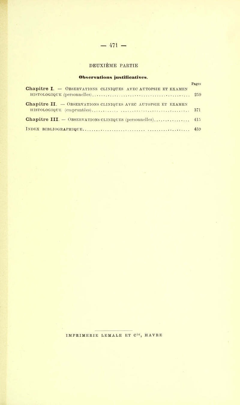 DEUXIÈME PAKTIE Observations justifîcatiTes. Pages Chapitre I. — Observations cliniques avec autopsie et examen HISTOLOGIQUE (personnelles) 259 Chapitre II. — Observations cliniques avec autopsie et examen HISTOLOGIQUE (empruntées) 371 Chapitre III. — Observations cliniques (personnelles) 41.) Index bibliographique 459 imprimerie lemale et c'^, havre