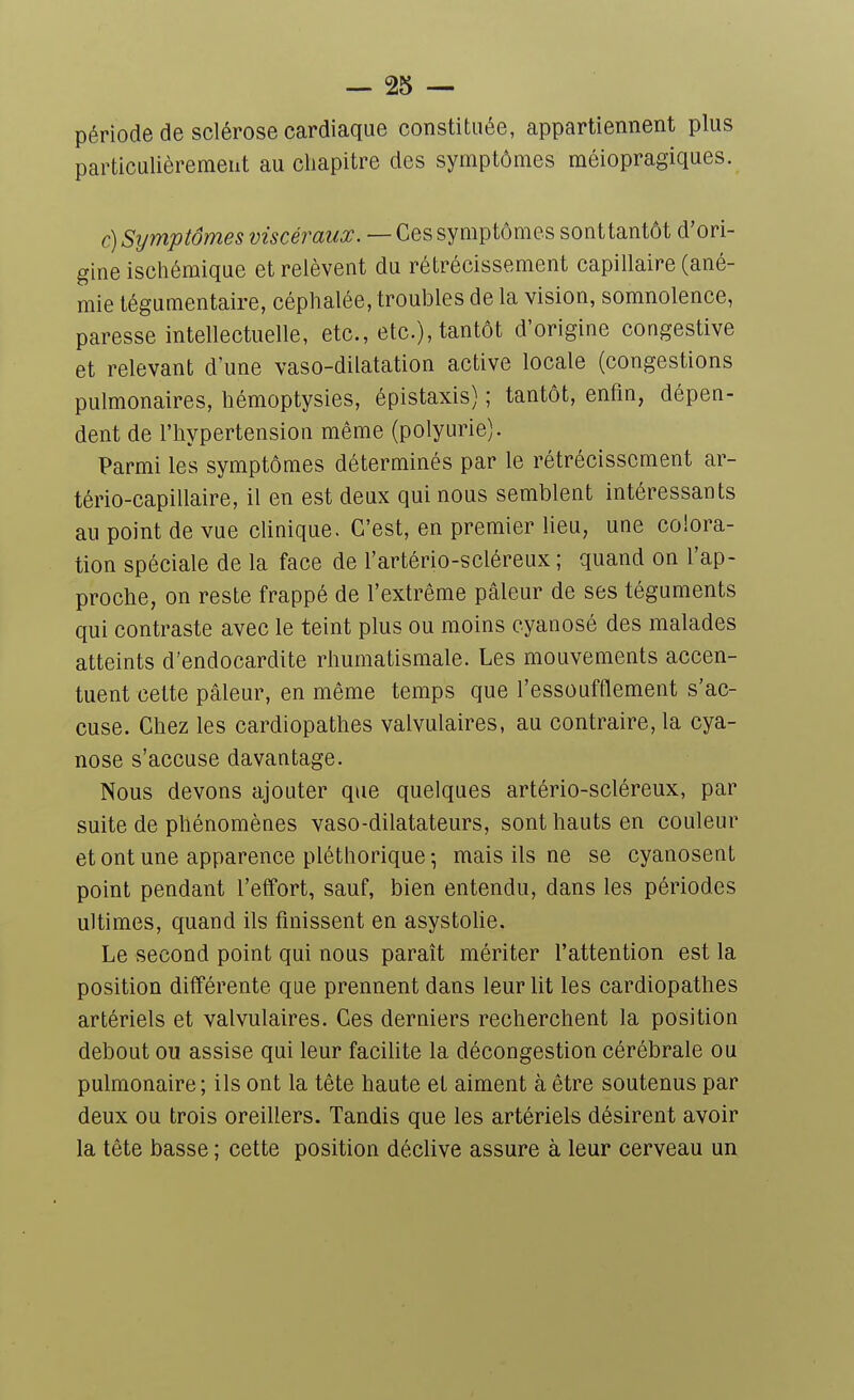 période de sclérose cardiaque constituée, appartiennent plus particulièrement au chapitre des symptômes méiopragiques. c)Sijmptômes z^wcemi/^. — Ces symptômes sont tantôt d'ori- gine ischémique et relèvent du rétrécissement capillaire (ané- mie tégumentaire, céphalée, troubles de la vision, somnolence, paresse intellectuelle, etc., etc.), tantôt d'origine congestive et relevant d'une vaso-dilatation active locale (congestions pulmonaires, hémoptysies, épistaxis) ; tantôt, enfin, dépen- dent de l'hypertension même (polyurie). Parmi les symptômes déterminés par le rétrécissement ar- tério-capillaire, il en est deux qui nous semblent intéressants au point de vue cUnique. C'est, en premier lieu, une colora- tion spéciale de la face de l'artério-scléreux ; quand on l'ap- proche, on reste frappé de l'extrême pâleur de ses téguments qui contraste avec le teint plus ou moins cyanosé des malades atteints d'endocardite rhumatismale. Les mouvements accen- tuent cette pâleur, en même temps que l'essoufflement s'ac- cuse. Chez les cardiopathes valvulaires, au contraire, la cya- nose s'accuse davantage. Nous devons ajouter que quelques artério-scléreux, par suite de phénomènes vaso-dilatateurs, sont hauts en couleur et ont une apparence pléthorique-, mais ils ne se cyanosent point pendant l'effort, sauf, bien entendu, dans les périodes ultimes, quand ils finissent en asystohe. Le second point qui nous paraît mériter l'attention est la position différente que prennent dans leur lit les cardiopathes artériels et valvulaires. Ces derniers recherchent la position debout ou assise qui leur facilite la décongestion cérébrale ou pulmonaire; ils ont la tête haute et aiment à être soutenus par deux ou trois oreillers. Tandis que les artériels désirent avoir la tête basse ; cette position déclive assure à leur cerveau un