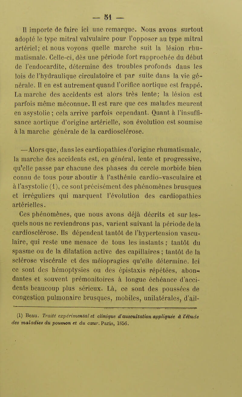 Il importe de faire ici une remarque. Nous avons surtout adopté le type mitral valvulaire pour l'opposer au type mitral artériel; et nous voyons quelle marche suit la lésion rhu- matismale. Celle-ci, dès une période fort rapprochée du début de l'endocardite, détermine des troubles profonds dans les lois de l'hydraulique circulatoire et par suite dans la vie gé- nérale. Il en est autrement quand l'orifice aortique est frappé. La marche des accidents est alors très lente; la lésion est parfois même méconnue. Il est rare que ces malades meurent en asystolie ; cela arrive parfois cependant. Quant à l'insuffi- sance aortique d'origine artérielle, son évolution est soumise à la marche générale de la cardiosclérose. —Alors que, dans les cardiopathies d'origine rhumatismale, la marche des accidents est, en général, lente et progressive, qu'elle passe par chacune des phases du cercle morbide bien connu de tous pour aboutir à l'asthénie cardio-vasculaire et àTasystohe (1), ce sont précisément des phénomènes brusques et irréguliers qui marquent l'évolution des cardiopathies artérielles. Ces phénomènes, que nous avons déjà décrits et sur les- quels nous ne reviendrons pas, varient suivant la période de la cardiosclérose. Ils dépendent tantôt de l'hypertension vascu- laire, qui reste une menace de tous les instants ; tantôt du spasme ou de la dilatation active des capillaires ; tantôt de la sclérose viscérale et des méiopragies qu'elle détermine. Ici ce sont des hémoptysies ou des épistaxis répétées, abon- dantes et souvent prémonitoires à longue échéance d'acci- dents beaucoup plus sérieux. Là, ce sont des poussées de congestion pulmonaire brusques, mobiles, unilatérales, d'ail- (1) Beau. Traité expérimental et clinique d'auscultation appliquée à l'étude des maladies du poumon et du cœMr. Paris, 1S56.