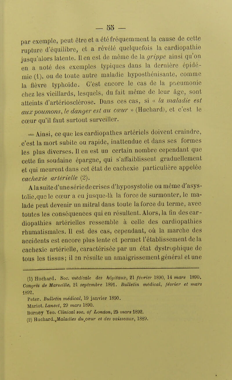 par exemple, peut être et a été fréquemment la cause de cette rupture d'équilibre, et a révélé quelquefois la cardiopathie jusqu'alors latente. lien est de même de la grippe ainsi qu'on en a noté des exemples typiques dans la dernière épidé- mie (1), ou de toute autre maladie hyposthénisante, comme la fièvre typhoïde. C'est encore le cas de la pneumonie chez les vieillards, lesquels, du fait même de leur âge, sont atteints d'artériosclérose. Dans ces cas, si « la maladie est aux poumons, le danger est au cœur » (Huchard), et c'est le cœur qu'il faut surtout surveiller. ^ Ainsi, ce que les cardiopathes artériels doivent craindre, c'est la mort subite ou rapide, inattendue et dans ses formes les plus diverses. Il en est un certain nombre cependant que cette fin soudaine épargne, qui s'affaiblissent graduellement et qui meurent dans cet état de cachexie particulière appelée cachexie artérielle (2). A la suite d'une série de crises d'hyposystolie ou même d'asys- tolie,quc le cœur a eu jusque-là la force de surmonter, le ma- lade peut devenir un mitral dans tou te la force du terme, avec toutes les conséquences qui en résultent. Alors, la fin des car- diopathies artérielles ressemble à celle des cardiopathies rhumatismales. Il est des cas, cependant, où la marche des accidents est encore plus lente et permet l'établissement delà cachexie artérielle, caractérisée par un état dystrophique de tous les tissus; il en résulte un amaigrissement général et une (1) Hlictard. Hoc. médicale des hôpitaux, 21 février 1890, 14 mars 1890. Congrès de Marseille, 21 septembre 1891. Bulletin médical, février et mars 1892. Peter. Bulletin médical, 19 janvier 1890. Mariot. Lancet, 29 mars 1890. Burney Yeo. Clinical soc. of London, 25 mars 1892. (2) Rnchdsd.Jdaladies du^cœur et des vaisseaux, 1889.