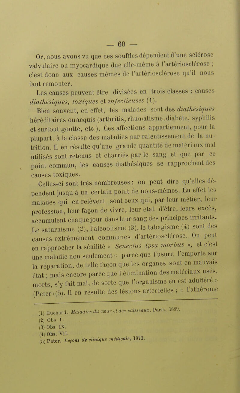 Or, nous avons vu que ces souffles dépendent d'une sclérose valvulaire ou myocardique due elle-même à l'artériosclérose ; c'est donc aux causes mômes de l'artériosclérose qu'il nous faut remonter. Les causes peuvent être divisées en trois classes : causes diathésiques, toxiques et infectieuses (1). Bien souvent, en etTet, les malades sont des diathésiques héréditaires ouacquis (arthritis, rhumatisme, diabète, syphilis et surtout goutte, etc.). Ces affections appartiennent, pour la plupart, à la classe des maladies par ralentissement de la nu- trition. Il en résulte qu'une grande quantité de matériaux mal utilisés sont retenus et charriés par le sang et que par ce point commun, les causes diathésiques se rapprochent des causes toxiques. Celles-ci sont très nombreuses ; on peut dire qu'elles dé- pendent jusqu'à un certain point de nous-mêmes. En effet les malades qui en relèvent sont ceux qui, par leur métier, leur profession, leur façon de vivre, leur état d'être, leurs excès, accumulent chaque jour dans leur sang des principes irritants. Le saturnisme (2), l'alcoolisme (3), le tabagisme (4) sont des causes extrêmement communes d'artériosclérose. On peut en rapprocher la sénilité ce Senectus ipsa morbus », et c'est une maladie non seulement a parce que l'usure l'emporte sur la réparation, de telle façon que les organes sont en mauvais état; mais encore parce que l'élimination des matériaux usés, morts, s'y fait mal, de sorte que l'organisme en est aduttéré » (Peter) (5). H en résulte des lésions artérielles ; « l'athérome (1) Huchard. Maladies du ci£ur des vaisseaux. Paris, 1889. (2) Obs. 1. (3) Obs. IX. (4) Obs. VU. (5) Peter. Leçons de clinique médicale, 1873.