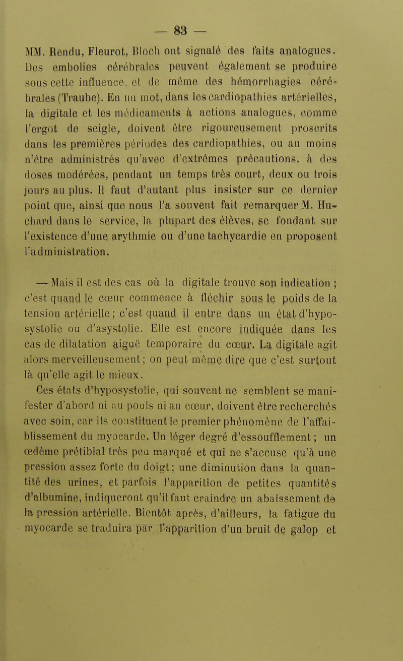 MM. Rendu, Fleurot, Bloch ont signalé des faits analogues. Des embolies oérél^ralos peuvent également se produire sous cette influence, et de môme des hômorrhagies oérô« braies (Traube). En un mot, dans les cardiopathies artérielles, la digitale et les médicaments à actions analogues, comme l'ergot de seigle^ doivent être rigoureusement proscrits dans les premières périodes des cardiopathies, ou au moins n'être administrés qu'avec d'extrêmes précautions, à des doses modérées, pendant un temps très court, deux ou trois jours au plus. Il faut d'autant plus insister sur ce dernier point que, ainsi que nous l'a souvent fait remarquer M. Hu- chard dans le service, la plupart des élèves, se fondant sur l'existence d'une arythmie ou d'une tachycardie en proposent l'administration. — Mais il est des cas où la digitale trouve son indication ; c'est quand le cœur commence à fléchir sous le poids de la tension artérielle ; c'est quand il entre dans un état d'hypo- systolic ou d'asystolie. Elle est encore indiquée dans les cas de dilatation aiguë temporaire du cœur, La digitale agit alors merveilleusement; on peut même dire que c'est surtout là qu'elle agit le mieux. Ces états d'hyposystolie, qui souvent ne semblent se mani- fester d'abord ni au pouls ni au cœur, doivent être recherchés avec soin, car ils constituent le premier phénomène de laffai- bllssement du myocarde. Un léger degré d'essoufflement ; un œdème prélibial très peu marqué et qui ne s'accuse qu'à une pression assez forte du doigt ; une diminution dans la quan- tité des urines, et parfois l'apparition de petites quantités d'albumine, indiqueront qu'il faut craindre un abaissement de la pression artérielle. Bientôt après, d'ailleurs, la fatigue du myocarde se traduira par l'apparition d'un bruit de galop et