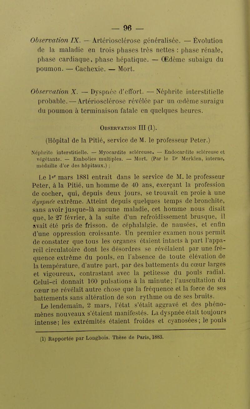 Observation IX. — Artériosclérose généralisée. — Évolution de la maladie en trois phases très nettes : phase rénale, phase cardiaque, phase hépatique. — (Edème subaigu du poumon. — Cachexie. — Mort. Observation X. — Dyspnée d'effort. — Néphrite interstitielle probable. — Artériosclérose révélée par un œdème suraigu du poumon à terminaison fatale en quelques heures. Observation III (1). (Hôpital de la Pitié, service de M. le professeur Peter.) Néphrite interstitielle. — Myocardite scléreuse. — Endocardite scléreuse et végétante. — Embolies multiples. — Mort. (Par le Merklen, interne, médaille d'or des hôpitaux.) J Le l mars 1881 entrait dans le service de M. le professeur Peter, à la Pitié, un homme de 40 ans, exerçant la profession de cocher, qui, depuis deux jours, se trouvait en proie à une dyspnëe extrême. Atteint depuis quelques temps de bronchite, sans avoir jusque-là aucune maladie, cet homme nous disait que, le 27 février, à la suite d'un refroidissement brusque, il avait été pris de frisson, de céphalalgie, de nausées, et enfin d'une oppression croissante. Un premier examen nous permit de constater que tous les organes étaient intacts à part l'appa- reil circulatoire dont les désordres se révélaient par une fré- quence extrême du pouls, en l'absence de toute élévation de la température, d'autre part, par des battements du cœur larges et vigoureux, contrastant avec la petitesse du pouls radial. Celui-ci donnait 160 pulsations à la minute; l'auscultation du cœur ne révélait autre chose que la fréquence et la force de ses battements sans altération de son rythme ou de ses bruits. Le lendemain, 2 mars, l'état s'était aggravé et des phéno- mènes nouveaux s'étaient manifestés. La dyspnée était toujours intense; les extrémités étaient froides et cyanosées ; le pouls (1) Rapportée par Longbois. Thèse de Paris, 1883.