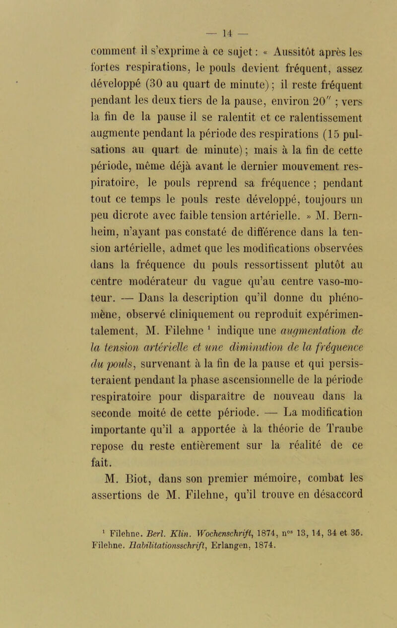comment il s’exprime à ce sujet : « Aussitôt après les fortes respirations, le pouls devient fréquent, assez développé (30 au quart de minute) ; il reste fréquent pendant les deux tiers de la pause, environ 20 ; vers la fin de la pause il se ralentit et ce ralentissement augmente pendant la période des respirations (15 pul- sations au quart de minute) ; mais à la fin de cette période, même déjà avant le dernier mouvement res- piratoire, le pouls reprend sa fréquence ; pendant tout ce temps le pouls reste développé, toujours un peu dicrote avec faible tension artérielle. » M. Bern- heim, n’ayant pas constaté de difterence dans la ten- sion artérielle, admet que les modifications observées dans la fréquence du pouls ressortissent plutôt au centre modérateur du vague qu’au centre vaso-mo- teur. — Dans la description qu’il donne du phéno- mène, observé cliniquement ou reproduit expérimen- talement, M. Filehne ‘ indique une augmentation de la tension artérielle et une diminution de la fréquence du poiils^ survenant à la fin de la pause et qui persis- teraient pendant la phase ascensionnelle de la période respiratoire pour disparaître de nouveau dans la seconde moité de cette période. — La modification importante qu’il a apportée à la théorie de Traube repose du reste entièrement sur la réalité de ce fait. M. Biot, dans son premier mémoire, combat les assertions de M. Filehne, qu’il trouve en désaccord ' Filehne. Berl. Klin. Wochenschrift, 1874, n“® 13, 14, 34 et 36. Filehne. Hahilitationsschrift, Erlangen, 1874.