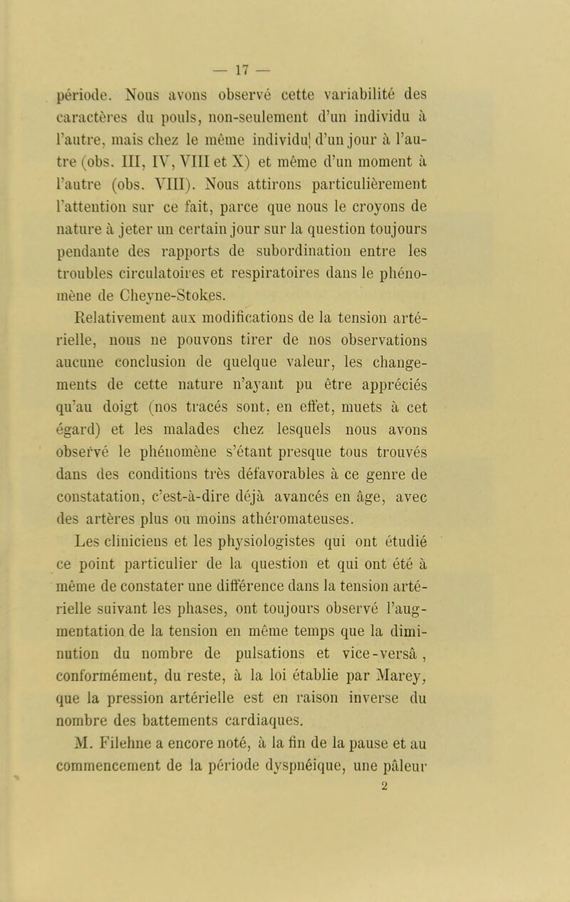 période. Nous avons observé cette variabilité des caractèi’es du pouls, uon-seulemeut d’uii individu à l’autre, mais chez le même individu’ d’un jour à l’au- tre (obs. III, IV, VIII et X) et même d’un moment à l’autre (obs. VIII). Nous attirons particulièrement l’attention sur ce fait, parce que nous le croyons de nature à jeter un certain jour sur la question toujours pendante des rapports de subordination entre les troubles circulatoires et respiratoires dans le phéno- mène de Cheyne-Stokes. Relativement aux modifications de la tension arté- rielle, nous ne pouvons tirer de nos observations aucune conclusion de quelque valeur, les change- ments de cette nature n’ayant pu être appréciés qu’au doigt (nos tracés sont, en etfet, muets à cet égard) et les malades chez lesquels nous avons observé le phénomène s’étant presque tous trouvés dans des conditions très défavorables à ce genre de constatation, c’est-à-dire déjà avancés en âge, avec des artères plus ou moins athéromateuses. Les cliniciens et les physiologistes qui ont étudié ce point particulier de la question et qui ont été à même de constater une différence dans la tension arté- rielle suivant les phases, ont toujours observé l’aug- mentation de la tension en même temps que la dimi- nution du nombre de pulsations et vice-versâ, conformément, du reste, à la loi établie par Marey, que la pression artérielle est en raison inverse du nombre des battements cardiaques. M. Filehne a encore noté, à la fin de la pause et au commencement de la période dyspnéique, une pâleur 2