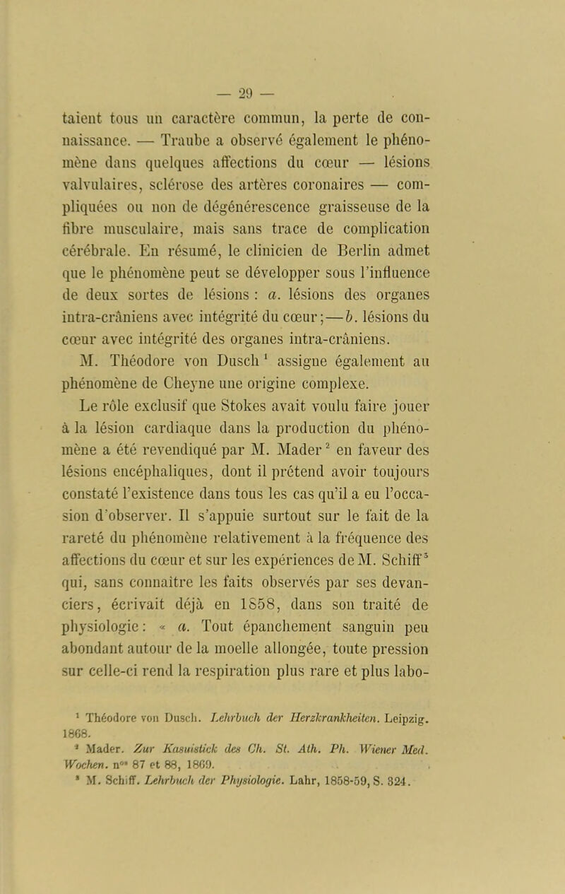 taient tous un caractère commun, la perte de con- naissance. — Traube a observé également le phéno- mène dans quelques affections du cœur — lésions valvulaires, sclérose des artères coronaires — com- pliquées ou non de dégénérescence graisseuse de la tibre musculaire, mais sans trace de complication cérébrale. Eu résumé, le clinicien de Berlin admet que le phénomène peut se développer sous l’influence de deux sortes de lésions : a. lésions des organes intra-crâniens avec intégrité du cœur;—h. lésions du cœur avec intégrité des organes intra-crâniens. M. Théodore von Dusch assigne également au phénomène de Chejne une origine complexe. Le rôle exclusif que Stokes avait voulu faire jouer à la lésion cardiaque dans la production du phéno- mène a été revendiqué par M. Mader^ en faveur des lésions encéphaliques, dont il prétend avoir toujours constaté l’existence dans tous les cas qu’il a eu l’occa- sion d’observer. Il s’appuie surtout sur le fait de la rareté du phénomène relativement à la fréquence des affections du cœur et sur les expériences de M. Schiff ' qui, sans connaître les faits observés par ses devan- ciers, écrivait déjà en 1S58, dans son traité de physiologie : « a. Tout épanchement sanguin peu abondant autour de la moelle allongée, toute pression sur celle-ci rend la respiration plus rare et plus labo- * Théodore von Duscli. Lelirhuch der Herzhranhheitcn. Leipzig. 18G8. * Mader. Zur Kasuiaiick des Ch. St. Alh. Ph. Wiener Med. Wochen. n®* 87 et 88, 18G9. ’ M. Schiff. Lehrhuch der Physiologie. Lahr, 1858-59,8. 824.