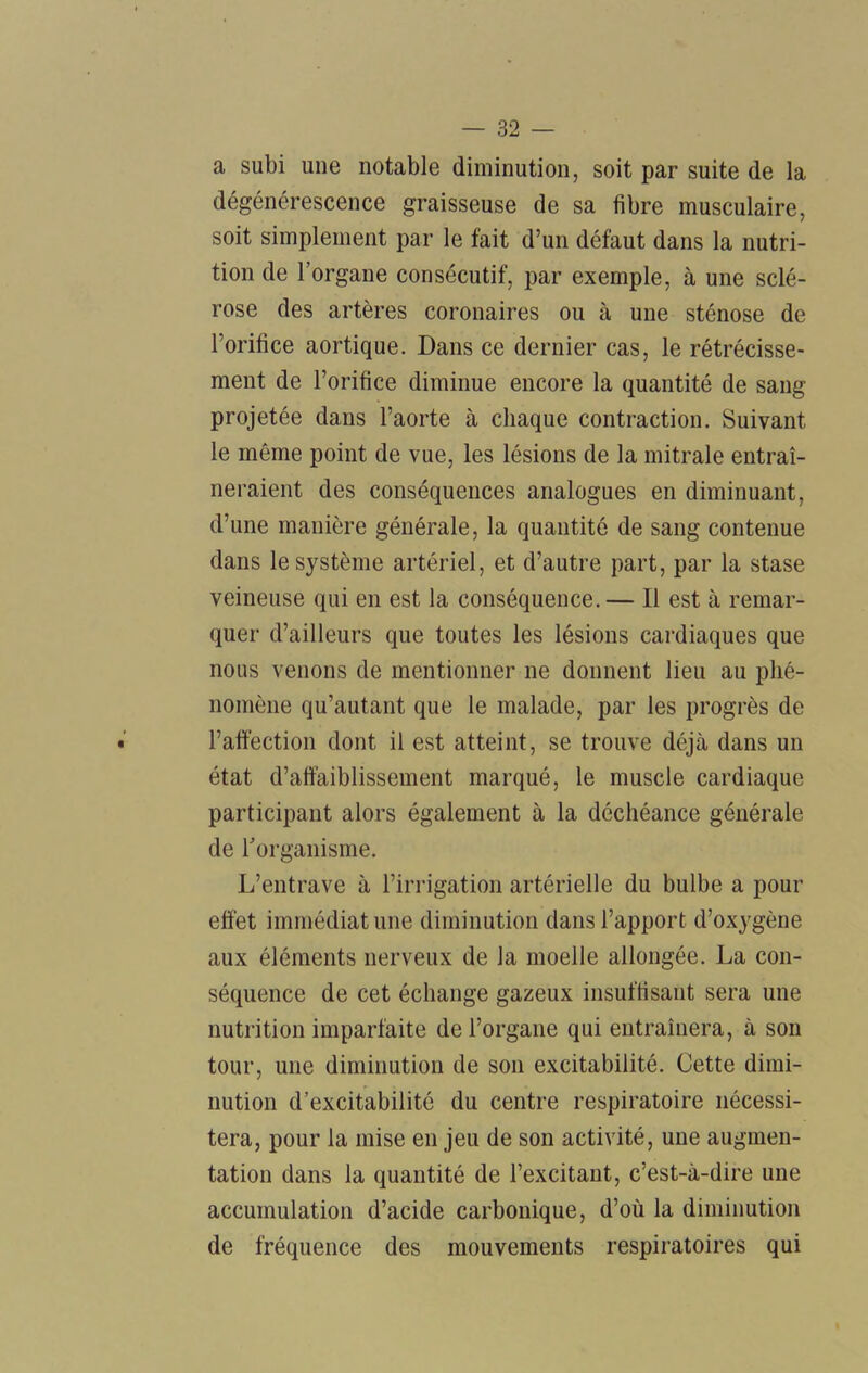 a subi une notable diminution, soit par suite de la dégénérescence graisseuse de sa fibre musculaire, soit simplement par le fait d’un défaut dans la nutri- tion de l’organe consécutif, par exemple, à une sclé- rose des artères coronaires ou à une sténose de l’orifice aortique. Dans ce dernier cas, le rétrécisse- ment de l’orifice diminue encore la quantité de sang projetée dans l’aorte à chaque contraction. Suivant le même point de vue, les lésions de la mitrale entraî- neraient des conséquences analogues en diminuant, d’une manière générale, la quantité de sang contenue dans le système artériel, et d’autre part, par la stase veineuse qui en est la conséquence.— Il est à remar- quer d’ailleurs que toutes les lésions cardiaques que nous venons de mentionner ne donnent lieu au phé- nomène qu’autant que le malade, par les progrès de l’affèction dont il est atteint, se trouve déjà dans un état d’affaiblissement marqué, le muscle cardiaque participant alors également à la déchéance générale de l’organisme. L’entrave à l’irrigation artérielle du bulbe a pour effet immédiat une diminution dans l’apport d’oxygène aux éléments nerveux de la moelle allongée. La con- séquence de cet échange gazeux insuffisant sera une nutrition imparfaite de l’organe qui entraînera, à son tour, une diminution de son excitabilité. Cette dimi- nution d’excitabilité du centre respiratoire nécessi- tera, pour la mise en jeu de son activité, une augmen- tation dans la quantité de l’excitant, c’est-à-dire une accumulation d’acide carbonique, d’où la diminution de fréquence des mouvements respiratoires qui