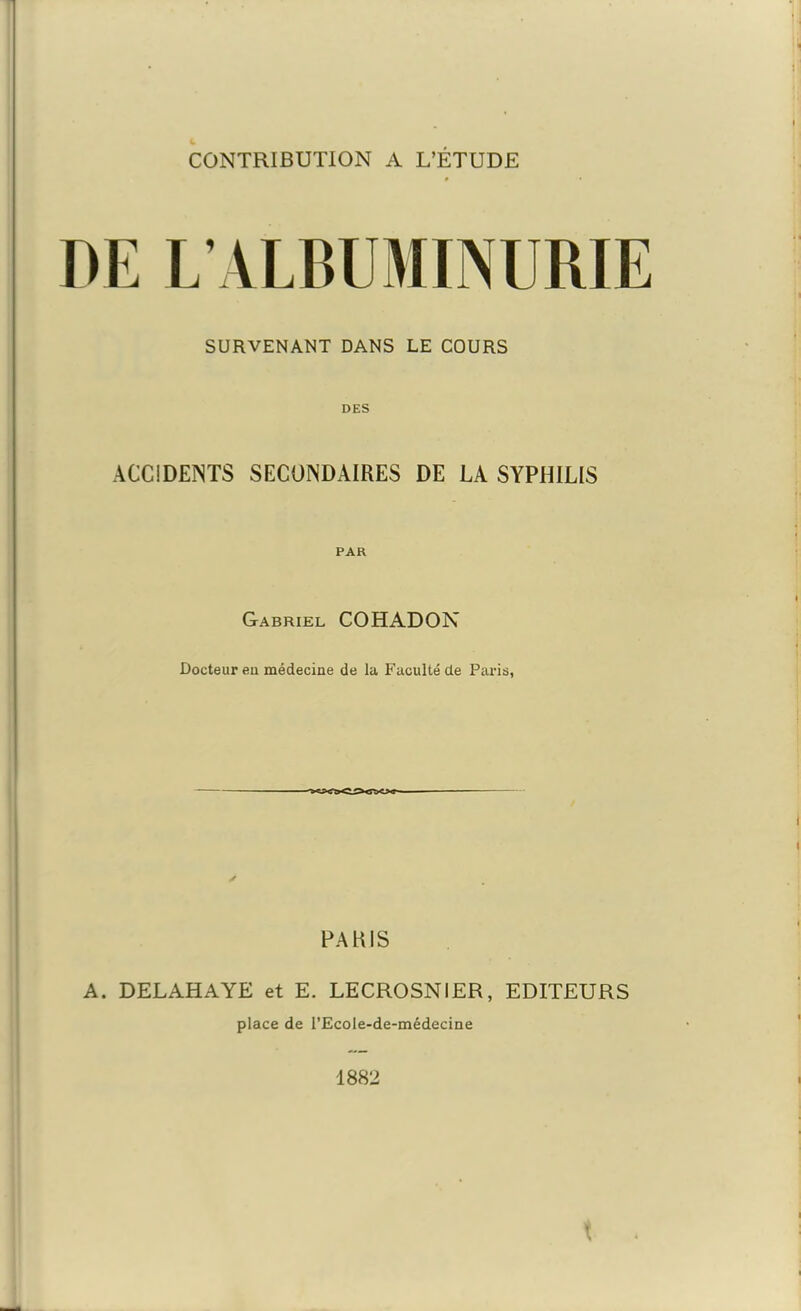 DE L’ALBUMINURIE SURVENANT DANS LE COURS DES ACCIDENTS SECONDAIRES DE LA SYPHILIS PAR Gabriel COHADON Docteur eu médecine de la Faculté de Paris, PARIS A. DELAHAYE et E. LECROSNIER, EDITEURS place de l’Ecole-de-médecine 1882