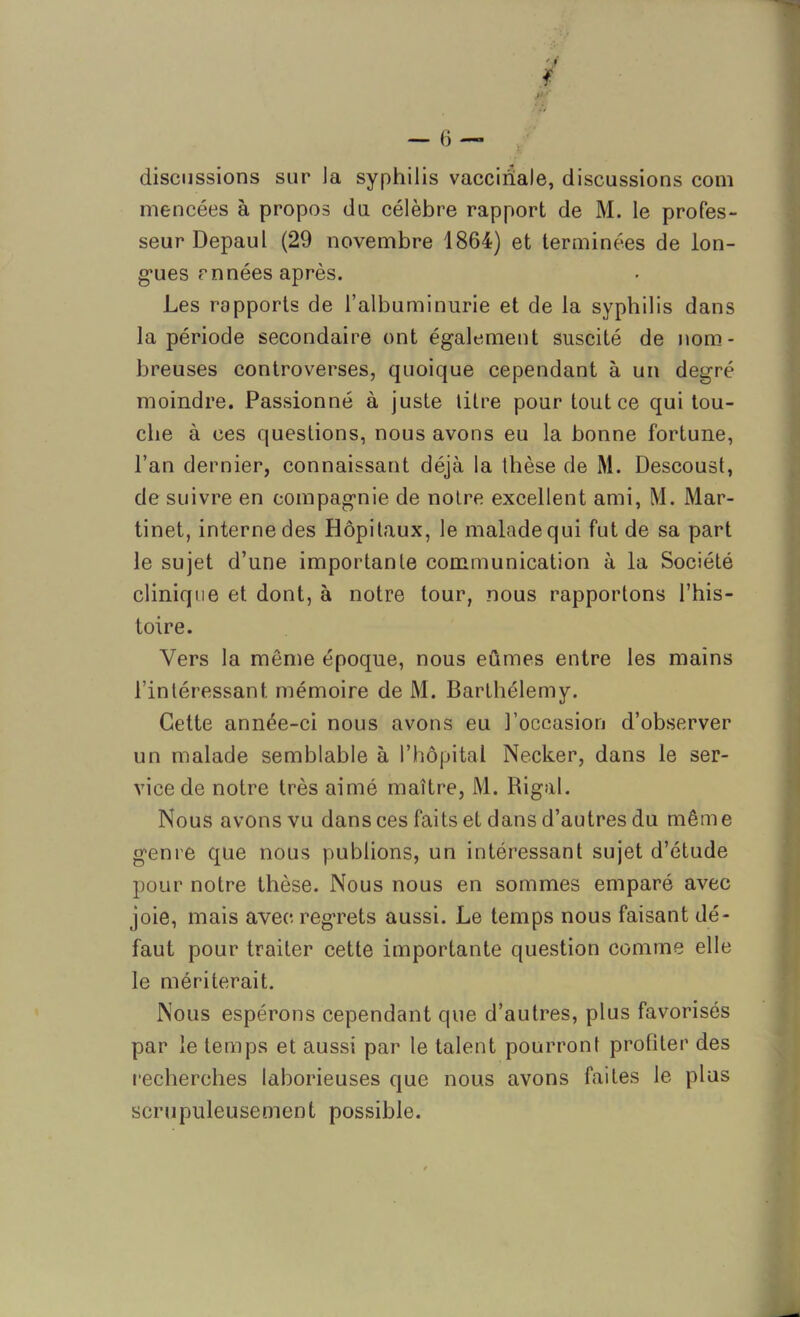 - f ï discussions sur la syphilis vaccinale, discussions com mencées à propos du célèbre rapport de M. le profes- seur Depaul (29 novembre 1864) et terminées de lon- gues rn nées après. Les rapports de l’albuminurie et de la syphilis dans la période secondaire ont également suscité de nom- breuses controverses, quoique cependant à un degré moindre. Passionné à juste titre pour tout ce qui tou- che à ces questions, nous avons eu la bonne fortune, l’an dernier, connaissant déjà la thèse de M. Descoust, de suivre en compagnie de notre excellent ami, M. Mar- tinet, interne des Hôpitaux, le malade qui fut de sa part le sujet d’une importante communication à la Société clinique et dont, à notre tour, nous rapportons l’his- toire. Vers la même époque, nous eûmes entre les mains l’intéressant mémoire de M. Barthélemy. Cette année-ci nous avons eu l’occasion d’observer un malade semblable à l’hôpital Necker, dans le ser- vice de notre très aimé maître, M. Rigal. Nous avons vu dans ces faits et dans d’autres du même genre que nous publions, un intéressant sujet d’étude pour notre thèse. Nous nous en sommes emparé avec joie, mais avec regrets aussi. Le temps nous faisant dé- faut pour traiter cette importante question comme elle le mériterait. Nous espérons cependant que d’autres, plus favorisés par le temps et aussi par le talent pourront profiter des recherches laborieuses que nous avons faites le plus scrupuleusement possible.