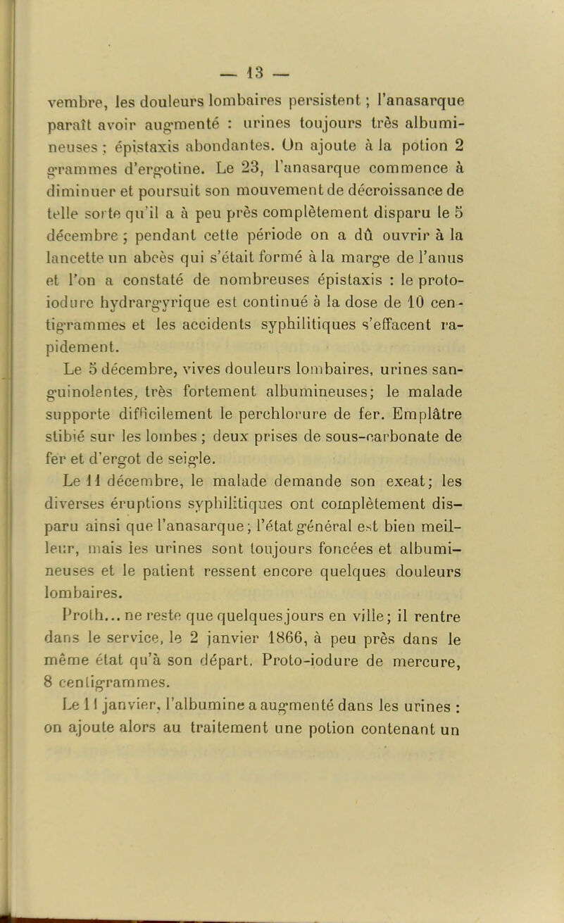 — 43 — vembre, les douleurs lombaires persistent ; l’anasarque paraît avoir augmenté : urines toujours très albumi- neuses ; épistaxis abondantes. On ajoute à la potion 2 grammes d’ergotine. Le 23, l’anasarque commence à diminuer et poursuit son mouvement de décroissance de telle sorte qu'il a à peu près complètement disparu le 5 décembre ; pendant cette période on a dû ouvrir à la lancette un abcès qui s’était formé à la marge de l’anus et l’on a constaté de nombreuses épistaxis : le proto- iodurc hydrargyrique est continué à la dose de 10 cen- tigrammes et les accidents syphilitiques s’effacent ra- pidement. Le o décembre, vives douleurs lombaires, urines san- guinolentes, très fortement albumineuses; le malade supporte difficilement le perchlorure de fer. Emplâtre stibié sur les lombes ; deux prises de sous-carbonate de fer et d’ergot de seigle. Le 11 décembre, le malade demande son exeat; les diverses éruptions syphilitiques ont complètement dis- paru ainsi que l’anasarque; l’état général est bien meil- leur, mais les urines sont toujours foncées et albumi- neuses et le patient ressent encore quelques douleurs lombaires. Proth... ne reste que quelques jours en ville; il rentre dans le service, le 2 janvier 1866, à peu près dans le même état qu’à son départ, Proto-iodure de mercure, 8 centigrammes. Le 11 janvier, l’albumine a augmenté dans les urines : on ajoute alors au traitement une potion contenant un