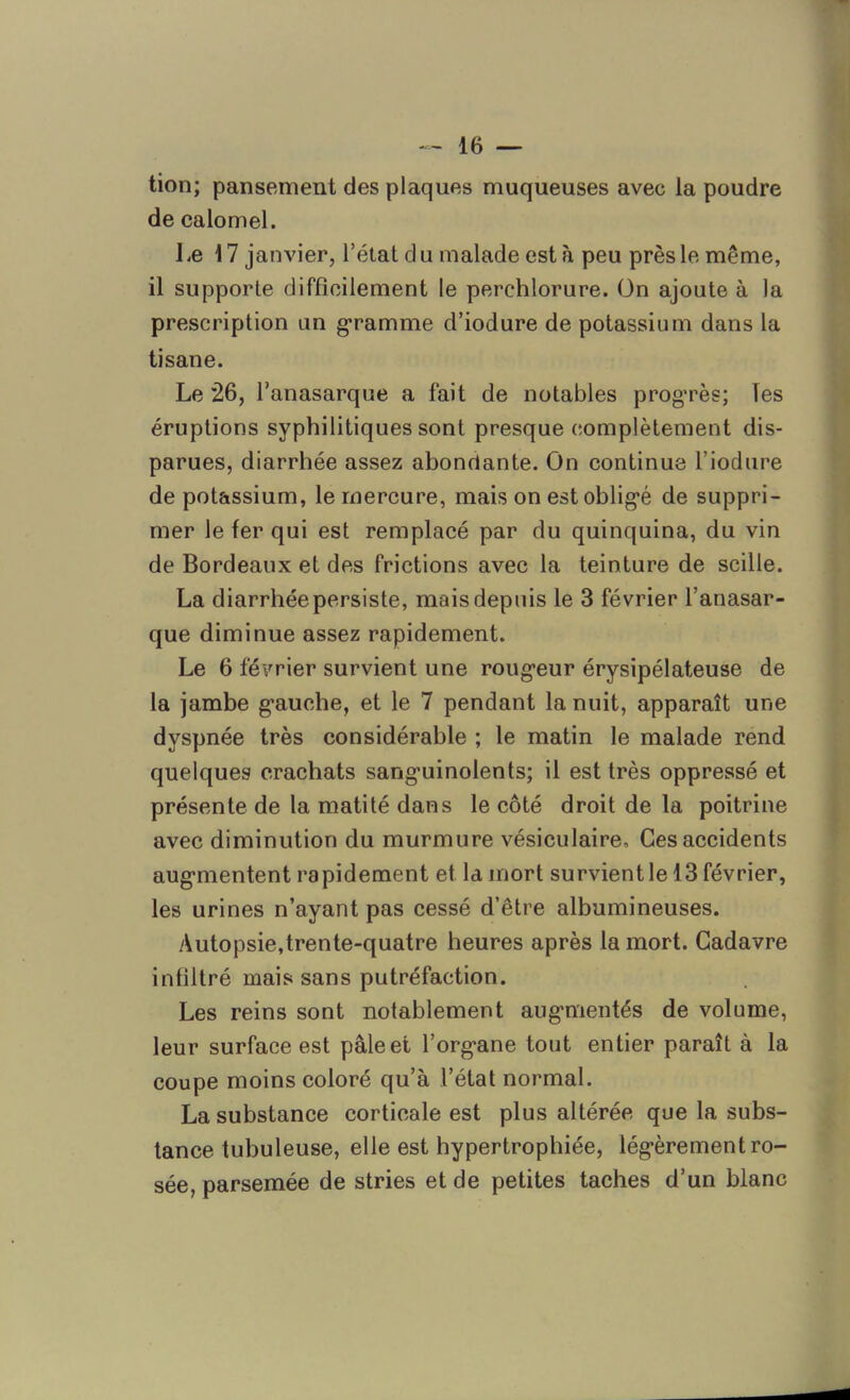 tion; pansement des plaques muqueuses avec la poudre de calomel. Le 17 janvier, l’état du malade esta peu près le même, il supporte difficilement le perchlorure. On ajoute à la prescription un gramme d’iodure de potassium dans la tisane. Le 26, l’anasarque a fait de notables progrès; Tes éruptions syphilitiques sont presque complètement dis- parues, diarrhée assez abondante. On continue l’iodure de potassium, le mercure, mais on est obligé de suppri- mer le fer qui est remplacé par du quinquina, du vin de Bordeaux et des frictions avec la teinture de scille. La diarrhée persiste, mais depuis le 3 février l’anasar- que diminue assez rapidement. Le 6 février survient une rougeur érysipélateuse de la jambe gauche, et le 7 pendant la nuit, apparaît une dyspnée très considérable ; le matin le malade rend quelques crachats sanguinolents; il est très oppressé et présente de la matité dans le côté droit de la poitrine avec diminution du murmure vésiculaire. Ces accidents augmentent rapidement et la mort survient le 13 février, les urines n’ayant pas cessé d’être albumineuses. Autopsie,trente-quatre heures après la mort. Cadavre infiltré mais sans putréfaction. Les reins sont notablement augmentés de volume, leur surface est pâle et l’organe tout entier paraît à la coupe moins coloré qu’à l’état normal. La substance corticale est plus altérée que la subs- tance tubuleuse, elle est hypertrophiée, légèrement ro- sée, parsemée de stries et de petites taches d’un blanc