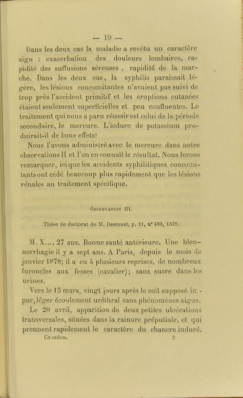 Dans les deux cas la maladie a revêtu un caractère aigu : exacerbation des douleurs lombaires, ra- pidité des suffusions séreuses , rapidité de la mar- che. Dans les deux cas, la syphilis paraissait lé- gère, les lésions concomitantes n’avaient pas suivi de trop près l’accident primitif et les éruptions cutanées étaient seulement superficielles et peu confluentes. Le traitement qui nous a paru réussir est celui de la période secondaire, le mercure. L’iodure de potassium pro- duirait-il de bons effets? Nous l’avons administré avec le mercure dans notre observations II et l’on en connaît le résultat. Nous ferons remarquer, ici que tes accidents syphilitiques concomi- tants ont cédé beaucoup plus rapidement que les lésions rénales au traitement spécifique. Observation III. Thèse de doctorat de M. Descoust, p. 11, n° 480, 1878. M. X..., 27 ans. Bonne santé antérieure. Une blen- norrhagie il y a sept ans. A Paris, depuis le mois de janvier 1878; il a eu à plusieurs reprises, de nombreux furoncles aux fesses (cavalier); sans sucre dans les urines. Vers le 15 mars, vingt jours après le coït supposé irn - pur,léger écoulement uréthral sans phénomènes aigus. Le 20 avril, apparition de deux petites ulcérations transversales, situées dans la rainure préputiale, et qui prennent rapidement le caractère du chancre induré. Coiadon. O