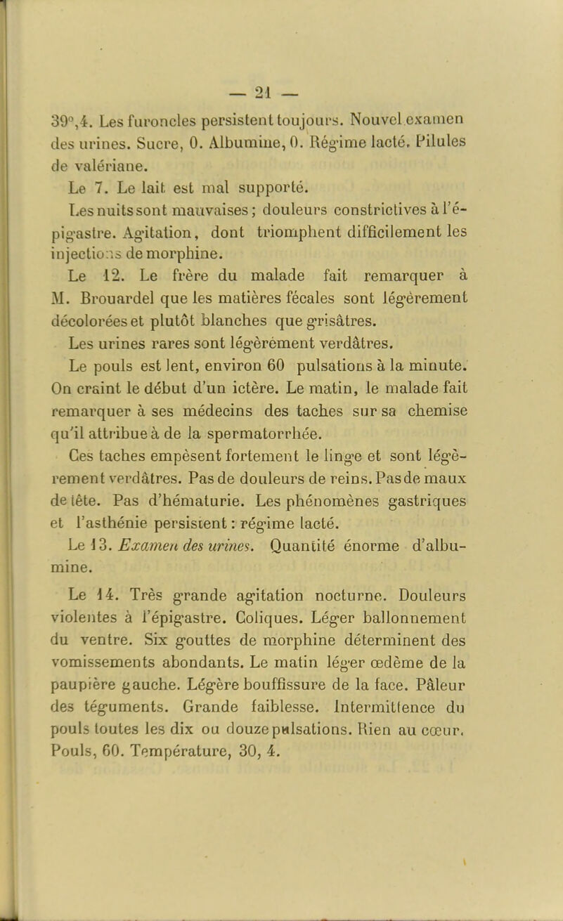 39°,4. Les furoncles persistent toujours. Nouvel examen des urines. Sucre, 0. Albumine, 0. Rég’ime lacté, Pilules de valériane. Le 7. Le lait, est mal supporté. Les nuits sont mauvaises ; douleurs constrictives à l’é- pigastre. Ag’itation, dont triomphent difficilement les injections de morphine. Le 12. Le frère du malade fait remarquer à M. Brouardel que les matières fécales sont légèrement décolorées et plutôt blanches que grisâtres. Les urines rares sont légèrement verdâtres. Le pouls est lent, environ 60 pulsations à la minute. On craint le début d’un ictère. Le matin, le malade fait remarquer à ses médecins des taches sur sa chemise qu'il attribue à de la spermatorrhée. Ces taches empèsent fortement le lingue et sont légè- rement verdâtres. Pas de douleurs de reins. Pas de maux de tête. Pas d’hématurie. Les phénomènes gastriques et l’asthénie persistent : régime lacté. Le 13. Examen des urines. Quantité énorme d’albu- mine. Le 14. Très grande agitation nocturne. Douleurs violentes à i’épig’astre. Coliques. Léger ballonnement du ventre. Six gouttes de morphine déterminent des vomissements abondants. Le matin léger œdème de la paupière gauche. Légère bouffissure de la face. Pâleur des téguments. Grande faiblesse. Intermittence du pouls toutes les dix ou douze pulsations. Rien au cœur. Pouls, 60. Température, 30, 4.