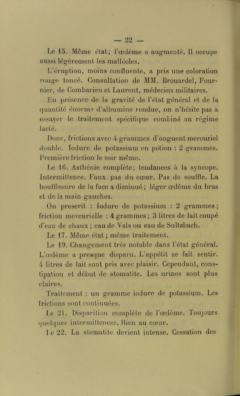 — 22 — Le 15. Même état; l’œdème a augmenté. Il occupe aussi légèrement les malléoles. L’éruption, moins confluente, a pris une coloration rouge toncé. Consultation de MM. Brouardel, Four- nier, de Coinbarieu et Laurent, médecins militaires. En présence de la gravité de l’état général et de la quantité énorme d’albumine rendue, on n’hésite pas à essayer le traitement spécifique combiné au régime lacté. Donc, frictions avec 4 grammes d’onguent mercuriel double. Iodure de potassium en potion : 2 grammes. Première friction le soir même. Le 16. Asthénie complète; tendances à la syncope. Intermittence. Faux pas du cœur. Pas de souffle. La bouffissure de la face a diminué ; léger œdème du bras et de la main gauches. On prescrit : Iodure de potassium : 2 grammes; friction mercurielle : 4 grammes; 3 litres de lait coupé d'eau de chaux ; eau de Vais ou eau de Sultzbach. Le 17. Même état ; même traitement. Le 19. Changement très notable dans l’état général. L’œdème a presque disparu. L’appétit se fait sentir. 4 litres de lait sont pris avec plaisir. Cependant, cons- tipation et début de stomatite. Les urines sont plus claires. Traitement : un gramme iodure de potassium. Les frictions sont continuées. Le 21. Disparition complète de l’œdème. Toujours quelques intermittences. Bien au cœur.