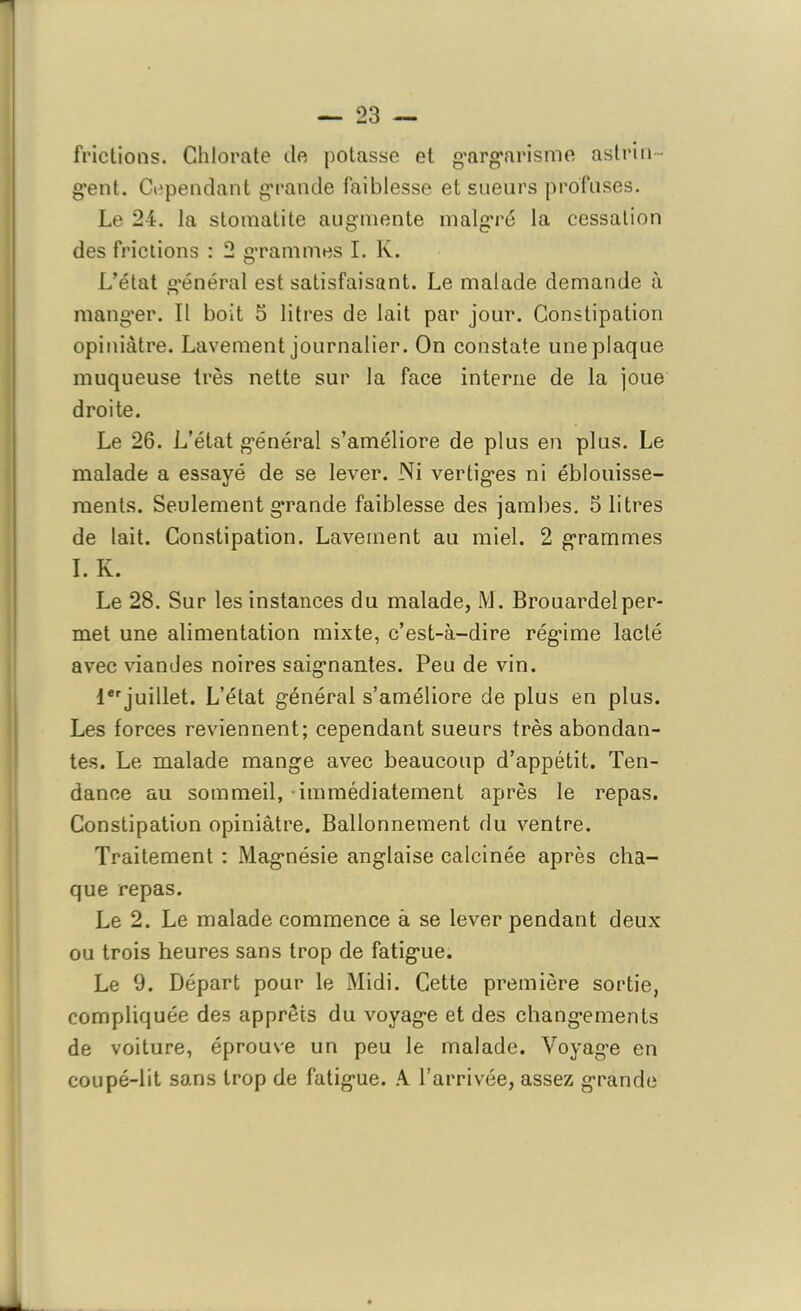 frictions. Chlorate de potasse et gargarisme astrin- gent. Cependant grande faiblesse et sueurs profuses. Le 24. la stomatite augmente malgré la cessation des frictions : 2 grammes I. K. L’état général est satisfaisant. Le malade demande à mang’er. Il boit 5 litres de lait par jour. Constipation opiniâtre. Lavement journalier. On constate une plaque muqueuse très nette sur la face interne de la joue droite. Le 26. L’état général s’améliore de plus en plus. Le malade a essayé de se lever. Ni vertiges ni éblouisse- ments. Seulement grande faiblesse des jambes. S litres de lait. Constipation. Lavement au miel. 2 grammes I. K. Le 28. Sur les instances du malade, M. Brouardelper- met une alimentation mixte, c’est-à-dire régime lacté avec viandes noires saignantes. Peu de vin. 1erjuillet. L’état général s’améliore de plus en plus. Les forces reviennent; cependant sueurs très abondan- tes. Le malade mange avec beaucoup d’appétit. Ten- dance au sommeil, immédiatement après le repas. Constipation opiniâtre. Ballonnement du ventre. Traitement : Magnésie anglaise calcinée après cha- que repas. Le 2. Le malade commence à se lever pendant deux ou trois heures sans trop de fatigue. Le 9. Départ pour le Midi. Cette première sortie, compliquée des apprêts du voyage et des changements de voiture, éprouve un peu le malade. Voyage en coupé-lit sans trop de fatigue. A l’arrivée, assez grande