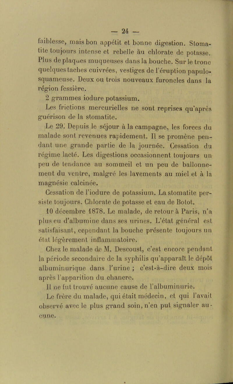 faiblesse, mais bon appétit et bonne digestion. Stoma- tite toujours intense et rebelle au chlorate de potasse. Plus de plaques muqueuses dans la bouche. Sur le tronc quelques taches cuivrées, vestiges de l’éruption papulo- squameuse. Deux ou trois nouveaux furoncles dans la région fessière. 2 grammes iodure potassium. Les frictions mercurielles ne sont reprises qu’après guérison de la stomatite. Le 29. Depuis le séjour à la campagne, les forces du malade sont revenues rapidement. Il se promène pen- dant une grande partie de la journée. Cessation du régime lacté. Les digestions occasionnent toujours un peu de tendance au sommeil et un peu de ballonne- ment du ventre, malgré les lavements au miel et à la magnésie calcinée. Cessation de l’iodure de potassium. La stomatite per- siste toujours. Chlorate de potasse et eau de Botot. 10 décembre 1878. Le malade, de retour à Paris, n’a plus eu d’albumine dans ses urines. L’état général est satisfaisant, cependant la bouche présente toujours un état légèrement inflammatoire. Chez le malade de M. Descoust, c’est encore pendant la période secondaire de la syphilis qu’apparaît le dépôt albuminurique dans burine ; c’est'à-dire deux mois après l’apparition du chancre. 11 ne fut trouvé aucune cause de l’albuminurie. Le frère du malade, qui était médecin, et qui l’avait observé avec le plus grand soin, n’en put signaler au- cune.