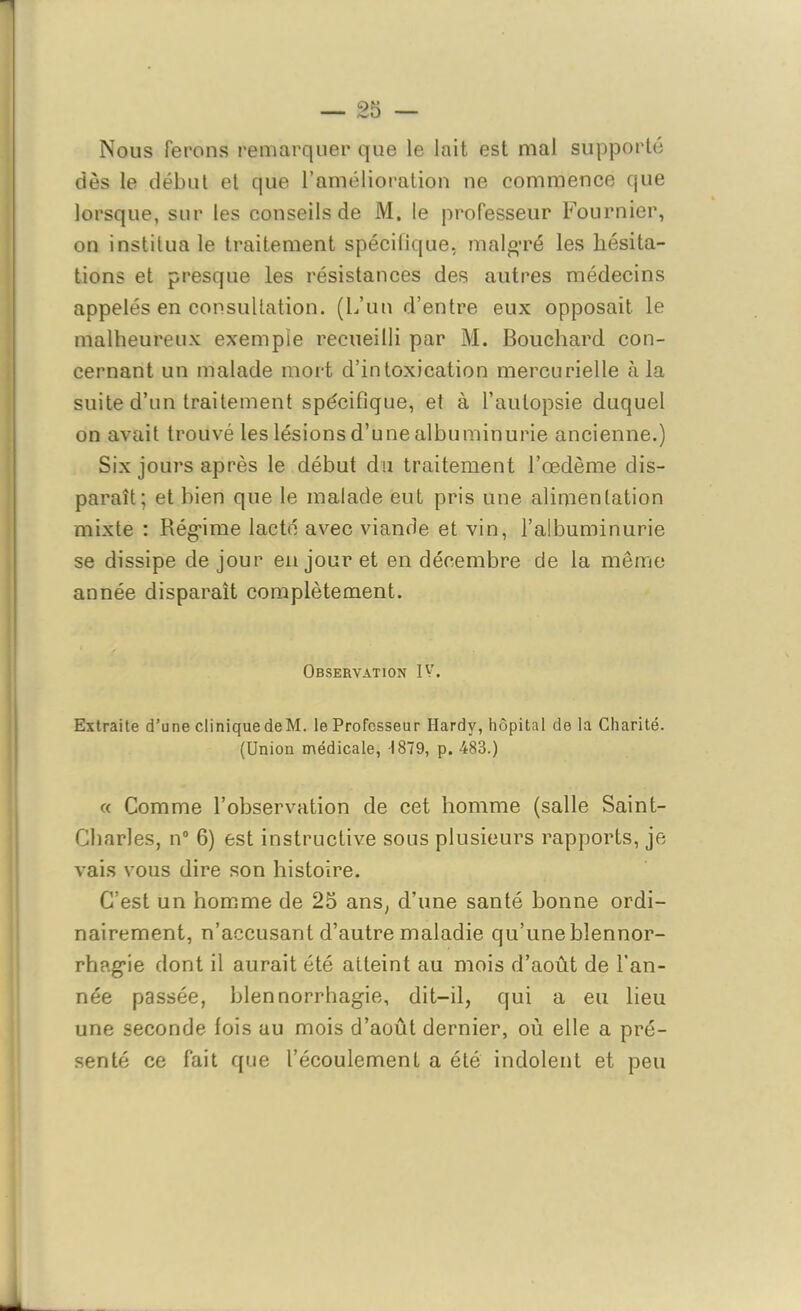 Nous Ferons remarquer que le lait est mal supporté dès le début et que l’amélioration ne commence que lorsque, sur les conseils de M. le professeur Fournier, on institua le traitement spécifique, malgré les hésita- tions et presque les résistances des autres médecins appelés en consultation. (L’un d’entre eux opposait le malheureux exemple recueilli par M. Bouchard con- cernant un malade mort d’intoxication mercurielle à la suite d’un traitement spécifique, et à l’autopsie duquel on avait trouvé les lésions d’une albuminurie ancienne.) Six jours après le début du traitement l’œdème dis- paraît; et bien que le malade eut pris une alimentation mixte : Régime lacté avec viande et vin, l’albuminurie se dissipe de jour en jour et en décembre de la même année disparaît complètement. Observation IV. Extraite d’une cliniquedeM. le Professeur Hardy, hôpital de la Charité. (Union médicale, 1879, p. 483.) « Comme l’observation de cet homme (salle Saint- Cbarles, n° 6) est instructive sous plusieurs rapports, je vais vous dire son histoire. C’est un homme de 25 ans, d’une santé bonne ordi- nairement, n’accusant d’autre maladie qu’une blennor- rhagie dont il aurait été atteint au mois d’août de l’an- née passée, blennorrhagie, dit-il, qui a eu lieu une seconde fois au mois d’août dernier, où elle a pré- senté ce fait que l’écoulement a été indolent et peu