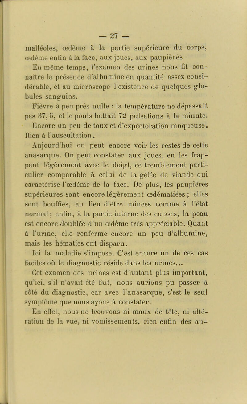 malléoles, œdème à la partie supérieure du corps, œdème enfin à la face, aux joues, aux paupières En même temps, l’examen des urines nous fit con- naître la présence d’albumine en quantité assez consi- dérable, et au microscope l’existence de quelques glo- bules sanguins. Fièvre à peu près nulle : la température ne dépassait pas 37, 5, et le pouls battait 72 pulsations à la minute. Encore un peu de toux et d’expectoration muqueuse. Rien à l’auscultation. Aujourd’hui on peut encore voir les restes de cette anasarque. On peut constater aux joues, en les frap- pant légèrement avec le doigt, ce tremblement parti- culier comparable à celui de la gelée de viande qui caractérise l’œdème de la face. De plus, les paupières supérieures sont encore légèrement œdématiées; elles sont bouffies, au lieu d’être minces comme à l’état normal; enfin, à la partie interne des cuisses, la peau est encore doublée d’un œdème très appréciable. Quant à l’urine, elle renferme encore un peu d’albumine, mais les hématies ont disparu. Ici la maladie s’impose. C’est encore un de ces cas faciles où le diagnostic réside dans les urines... Cet examen des urines est d’autant, plus important, qu’ici, s’il n'avait été fait, nous aurions pu passer à côté du diagnostic, car avec l’anasarque, c’est le seul symptôme que nous ayons à constater. En effet, nous ne trouvons ni maux de tête, ni alté- ration de la vue, ni vomissements, rien enfin des au-