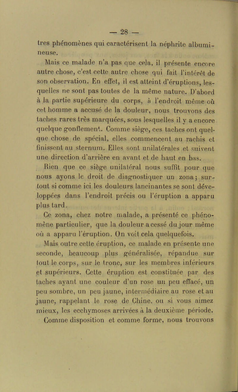 très phénomènes qui caractérisent la néphrite albumi- neuse. Mais ce malade n’a pas qüe cela, il présente encore autre chose, c’est cette autre chose qui fait l’intérêt de son observation. En effet, il est atteint d’éruptions, les- quelles ne sont pas toutes de la même nature. D’abord à la partie supérieure du corps, à l’endroit même où cet homme a accusé de la douleur, nous trouvons des taches rares très marquées, sous lesquelles il y a encore quelque gonflement. Comme siège, ces taches ont quel- que chose de spécial, elles commencent au rachis et finissent au sternum. Elles sont unilatérales et suivent une direction d’arrière en avant et de haut en bas. Rien que ce siège unilatéral nous suffit pour que nous ayons le droit de diagnostiquer un zona; sur- tout si comme ici les douleurs lancinantes se sont déve- loppées dans l’endroit précis ou l’éruption a apparu plus tard. Ce zona, chez notre malade, a présenté ce phéno- mène particulier, que la douleur a cessé du jour même où a apparu l’éruption. On voit cela quelquefois. Mais outre cetle éruption, ce malade en présente une seconde, beaucoup plus généralisée, répandue sur tout le corps, sur le tronc, sur les membres inférieurs et supérieurs. Cette éruption est constituée par des taches ayant une couleur d’un rose un peu effacé, un peu sombre, un peu jaune, intermédiaire au rose et au jaune, rappelant le rose de Chine, ou si vous aimez mieux, les ecchymoses arrivées à la deuxième période. Comme disposition et comme forme, nous trouvons