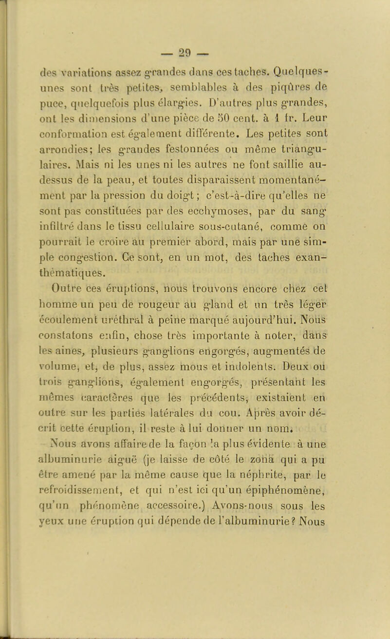 des variations assez grandes dans ces taches. Quelques- unes sont très petites, semblables à des piqûres de puce, quelquefois plus élargies. D’autres plus grandes, ont les dimensions d’une pièce de 50 cent, à i fr. Leur conformation est également différente. Les petites sont arrondies; les grandes festonnées ou même triangu- laires. Mais ni les unes ni les autres ne font saillie au- dessus de la peau, et toutes disparaissent momentané- ment par la pression du doigt ; c’est-à-dire qu’elles ne sont pas constituées par des ecchymoses, par du sang’ infiltré dans le tissu cellulaire sous-cutané, comme on pourrait le croire au premier abord, mais par une sim- ple congestion. Ce sont, en un mot, des taches exan- thématiques. Outre ces éruptions, nous trouvons encore chez cet homme un peu de rougeur au gland et un très léguer écoulement uréthral à peine marqué aujourd’hui. Nous constatons enfin, chose très importante à noter, dans les aines, plusieurs ganglions engorgés, augmentés de volume, et, de plus, assez mous et indolents. Deux ou trois ganglions, également engorgés, présentant les mêmes caractères que les précédents, existaient en outre sur les parties latérales du cou. Après avoir dé- crit cette éruption, il reste à lui donner un nom. Nous avons affaire de la façon la plus évidente à une albuminurie aiguë (je laisse de côté le zona qui a pu être amené par la même cause que la néphrite, par le refroidissement, et qui n’est ici qu’un épiphénomène, qu’un phénomène accessoire.) Avons-nous sous les yeux une éruption qui dépende de l’albuminurie? Nous