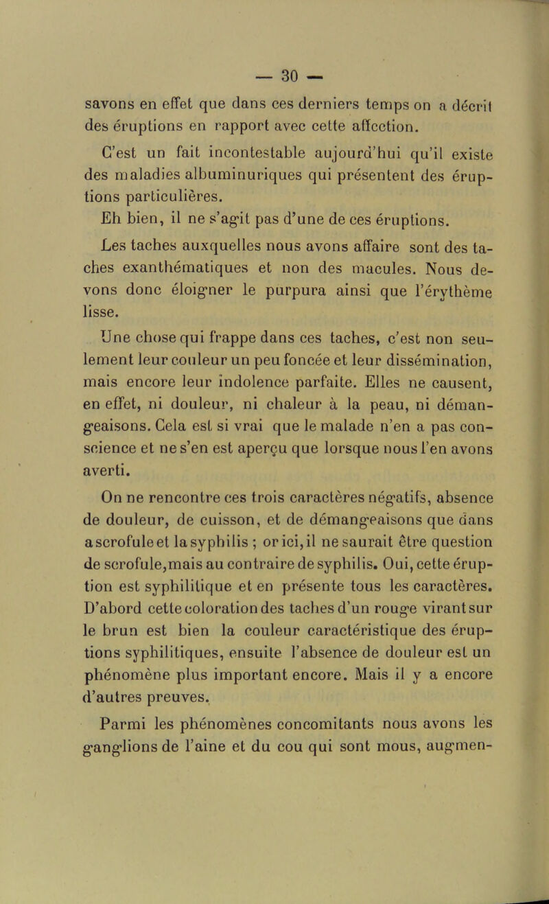 savons en effet que dans ces derniers temps on a décrit des éruptions en rapport avec cette affection. C’est un fait incontestable aujourd’hui qu’il existe des maladies albuminuriques qui présentent des érup- tions particulières. Eh bien, il ne s’agit pas d’une de ces éruptions. Les taches auxquelles nous avons affaire sont des ta- ches exanthématiques et non des macules. Nous de- vons donc éloigner le purpura ainsi que l’érythème lisse. Une chose qui frappe dans ces taches, c’est non seu- lement leur couleur un peu foncée et leur dissémination, mais encore leur indolence parfaite. Elles ne causent, en effet, ni douleur, ni chaleur à la peau, ni déman- geaisons. Cela est si vrai que le malade n’en a pas con- science et ne s’en est aperçu que lorsque nous l’en avons averti. On ne rencontre ces trois caractères négatifs, absence de douleur, de cuisson, et de démangeaisons que dans a scrofule et la syphilis ; or ici, il ne saurait être question de scrofule,mais au contraire de syphilis. Oui, cette érup- tion est syphilitique et en présente tous les caractères. D’abord cette coloration des taches d’un rouge virant sur le brun est bien la couleur caractéristique des érup- tions syphilitiques, ensuite l’absence de douleur est un phénomène plus important encore. Mais il y a encore d’autres preuves. Parmi les phénomènes concomitants nous avons les ganglionsde l’aine et du cou qui sont mous, augmen-