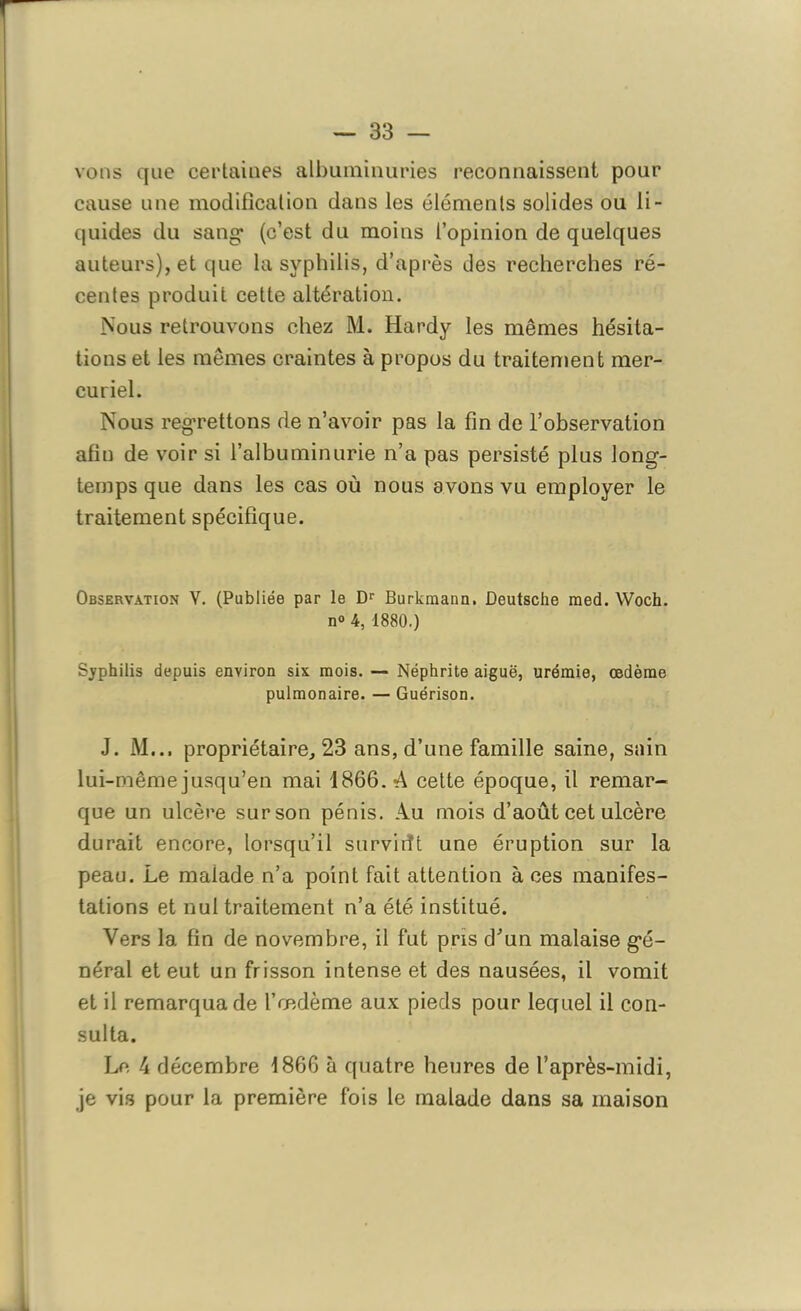 vous que certaines albuminuries reconnaissent pour cause une modification dans les éléments solides ou li- quides du sang1 (c’est du moins l’opinion de quelques auteurs), et que la syphilis, d’après des recherches ré- centes produit cette altération. Nous retrouvons chez M. Hardy les mêmes hésita- tions et les mêmes craintes à propos du traitement mer- curiel. Nous regrettons de n’avoir pas la fin de l’observation afin de voir si l’albuminurie n’a pas persisté plus long- temps que dans les cas où nous avons vu employer le traitement spécifique. Observation V. (Publiée par le Dr Burkraann. Deutsche med. Woch. n° 4, 1880.) Syphilis depuis environ six mois. — Néphrite aiguë, urémie, œdème pulmonaire. — Guérison. J. M... propriétaire, 23 ans, d’une famille saine, sain lui-même jusqu’en mai 1866. A cette époque, il remar- que un ulcère sur son pénis. Au mois d’août cet ulcère durait encore, lorsqu’il survirït une éruption sur la peau. Le malade n’a point fait attention à ces manifes- tations et nul traitement n’a été institué. Vers la fin de novembre, il fut pris d’un malaise gé- néral et eut un frisson intense et des nausées, il vomit et il remarqua de l’œdème aux pieds pour lequel il con- sulta. Le 4 décembre 1866 à quatre heures de l’après-midi, je vis pour la première fois le malade dans sa maison