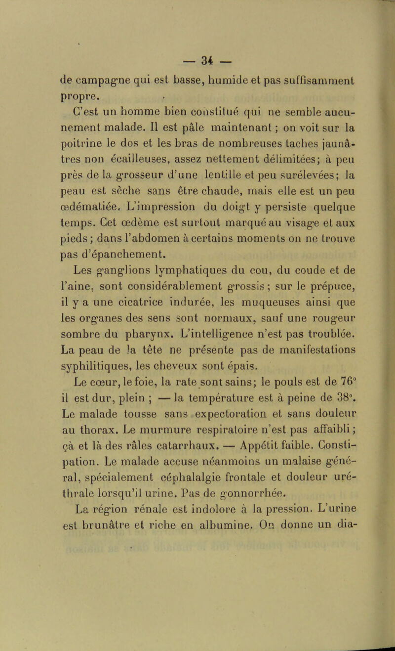 de campagne qui est basse, humide et pas suffisamment propre. C’est un homme bien constitué qui ne semble aucu- nement malade. Il est pâle maintenant ; on voit sur la poitrine le dos et les bras de nombreuses taches jaunâ- tres non écailleuses, assez nettement délimitées; à peu près de la grosseur d’une lentille et peu surélevées; la peau est sèche sans être chaude, mais elle est un peu œdématiée. L’impression du doigt y persiste quelque temps. Cet œdème est surtout marqué au visage et aux pieds; dans l’abdomen à certains moments on ne trouve pas d’épanchement. Les ganglions lymphatiques du cou, du coude et de l’aine, sont considérablement grossis; sur le prépuce, il y a une cicatrice indurée, les muqueuses ainsi que les organes des sens sont normaux, sauf une rougeur sombre du pharynx. L’intelligence n’est pas troublée. La peau de la tête ne présente pas de manifestations syphilitiques, les cheveux sont épais. Le cœur, le foie, la rate sont sains; le pouls est de 76° il est dur, plein ; — la température est à peine de 38°. Le malade tousse sans expectoration et sans douleur au thorax. Le murmure respiratoire n’est pas affaibli; çà et là des râles catarrhaux. — Appétit faible. Consti- pation. Le malade accuse néanmoins un malaise géné- ral, spécialement céphalalgie frontale et douleur uré- thrale lorsqu’il urine. Pas de gonnorrhée. La région rénale est indolore à la pression. L’urine est brunâtre et riche en albumine. On donne un dia-