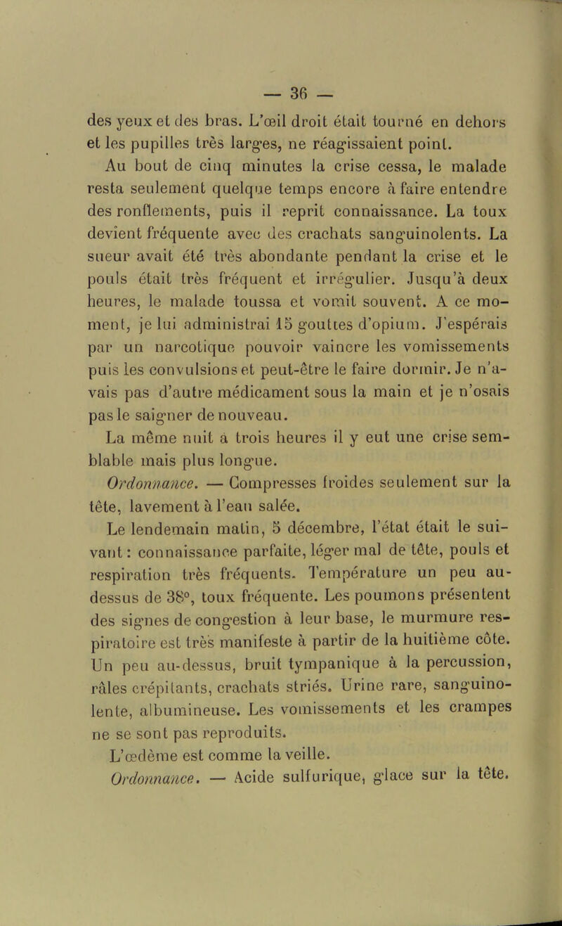 des yeux el des bras. L’œil droit était tourné en dehors et les pupilles très larges, ne réagissaient point. Au bout de cinq minutes la crise cessa, le malade resta seulement quelque temps encore à faire entendre des ronflements, puis il reprit connaissance. La toux devient fréquente avec des crachats sanguinolents. La sueur avait été très abondante pendant la crise et le pouls était très fréquent et irrégulier. Jusqu’à deux heures, le malade toussa et vomit souvent. A ce mo- ment, je lui administrai 15 gouttes d’opium. J’espérais par un narcotique pouvoir vaincre les vomissements puis les convulsions et peut-être le faire dormir. Je n’a- vais pas d’autre médicament sous la main et je n’osais pas le saigner de nouveau. La même nuit a trois heures il y eut une crise sem- blable mais plus longue. Ordonnance. — Compresses froides seulement sur la tête, lavement à l’eau salée. Le lendemain matin, 5 décembre, l’état était le sui- vant : connaissance parfaite, léger mal de tête, pouls et respiration très fréquents. Température un peu au- dessus de 38°, toux fréquente. Les poumons présentent des signes de congestion à leur base, le murmure res- piratoire est très manifeste à partir de la huitième côte. Un peu au-dessus, bruit tympanique à la percussion, râles crépitants, crachats striés. Urine rare, sanguino- lente, albumineuse. Les vomissements et les crampes ne se sont pas reproduits* L’œdème est comme la veille. Ordonnance. — âcide sulfurique, glace sur la tête.