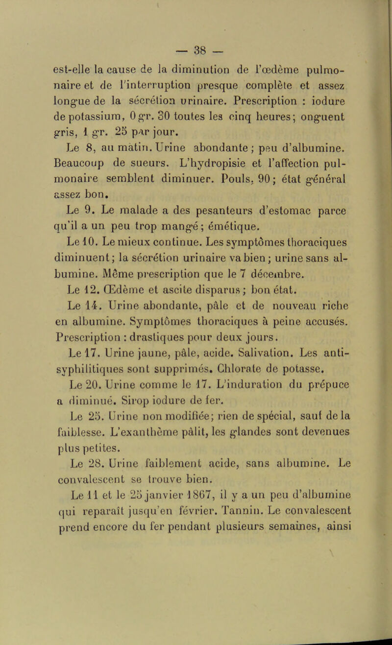 est-elle la cause de la diminution de l’œdème pulmo- naire et de l'interruption presque complète et assez longue de la sécrétion urinaire. Prescription : iodure de potassium, Ogr. 30 toutes les cinq heures; onguent gris, 1 gr. 25 par jour. Le 8, au matin. Urine abondante; peu d’albumine. Beaucoup de sueurs. L’hydropisie et l’afîection pul- monaire semblent diminuer. Pouls, 90; état général assez bon. Le 9. Le malade a des pesanteurs d’estomac parce qu’il a un peu trop mangé; émétique. Le 10. Le mieux continue. Les symptômes thoraciques diminuent; la sécrétion urinaire vabien; urine sans al- bumine. Môme prescription que le 7 décembre. Le 12. Œdème et ascite disparus; bon état. Le 14. Urine abondante, pâle et de nouveau riche en albumine. Symptômes thoraciques à peine accusés. Prescription : drastiques pour deux jours. Le 17. Urine jaune, pâle, acide. Salivation. Les anti- syphilitiques sont supprimés. Chlorate de potasse. Le 20. Urine comme le 17. L'induration du prépuce a diminué. Sirop iodure de fer. Le 25. Urine non modifiée; rien de spécial, sauf delà faiblesse. L’exanthème pâlit, les glandes sont devenues plus petites. Le 28. Urine faiblement acide, sans albumine. Le convalescent se trouve bien. Le 11 et le 25 janvier 1867, il y a un peu d’albumine qui reparaît jusqu’en février. Tannin. Le convalescent prend encore du fer pendant plusieurs semaines, ainsi \