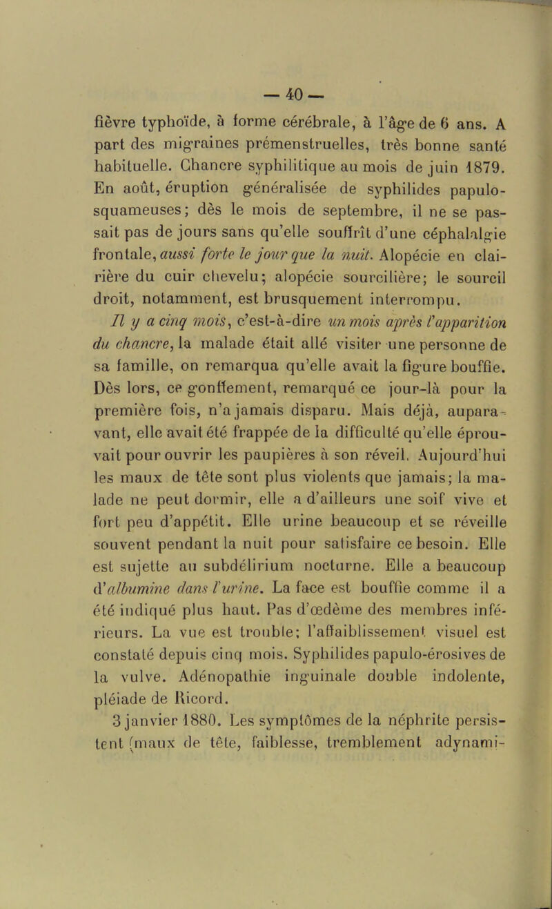 fièvre typhoïde, à forme cérébrale, à l’âge de 6 ans. A part des migraines prémenstruelles, très bonne santé habituelle. Chancre syphilitique au mois de juin 1879. En août, éruption généralisée de svphilides papulo- squameuses; dès le mois de septembre, il ne se pas- sait pas de jours sans qu’elle souffrît d’une céphalalgie frontale, aussi forte le jour que la nuit. Alopécie en clai- rière du cuir chevelu; alopécie sourcilière; le sourcil droit, notamment, est brusquement interrompu. Il y a cinq mois, c’est-à-dire un mois après l'apparition du chancre, la malade était allé visiter une personne de sa famille, on remarqua qu’elle avait la figure bouffie. Dès lors, ce gonflement, remarqué ce jour-là pour la première fois, n’a jamais disparu. Mais déjà, aupara- vant, elle avait été frappée de la difficulté qu’elle éprou- vait pour ouvrir les paupières à son réveil. Aujourd’hui les maux de tête sont plus violents que jamais; la ma- lade ne peut dormir, elle a d’ailleurs une soif vive et fort peu d’appétit. Elle urine beaucoup et se réveille souvent pendant la nuit pour satisfaire ce besoin. Elle est sujette au subdélirium nocturne. Elle a beaucoup d'albumine dans l'urine. La face est bouffie comme il a été indiqué plus haut. Pas d’œdème des membres infé- rieurs. La vue est trouble; l’affaiblissement visuel est constaté depuis cinq mois. Syphilides papulo-érosives de la vulve. Adénopathie inguinale double indolente, pléiade de Ricord. 3 janvier 1880. Les symptômes de la néphrite persis- tent (maux de tête, faiblesse, tremblement adynami-