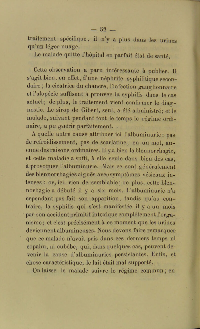 traitement spécifique, il n’y a plus dans les urines qu’un léger nuage. Le malade quitte l’hôpital en parfait état de santé. Cette observation a paru intéressante à publier. Il s'agit bien, en effet, d’une néphrite syphilitique secon- daire ; la cicatrice du chancre, l’infection ganglionnaire et l’alopécie suffisent à prouver la syphilis dans le cas actuel; déplus, le traitement vient confirmer le dia^- nostic. Le sirop de Gibert, seul, a été administré; et le malade, suivant pendant tout le temps le régime ordi- naire, a pu guérir parfaitement. • A quelle autre cause attribuer ici l’albuminurie : pas de refroidissement, pas de scarlatine; en un mot, au- cune des raisons ordinaires. Il y a bien la blennorrhagie, et cette maladie a suffi, à elle seule dans bien des cas, à provoquer l’albuminurie. Mais ce sont généralement des blennorrhagies aiguës avec symptômes vésicaux in- tenses : or, ici, rien de semblable; de plus, cette blen- norbagie a débuté il y a six mois. L’albuminurie n’a cependant pas fait son apparition, tandis qu’au con- traire, 1a. syphilis qui s’est manifestée il y a un mois par son accident primitif intoxique complètement l’orga- nisme; et c’est précisément à ce moment que les urines deviennent albumineuses. Nous devons faire remarquer que ce malade n’avait pris dans ces derniers temps ni copahu, ni cubèbe, qui, dans quelques cas, peuvent de- venir la cause d’albuminuries persistantes. Enfin, et chose caractéristique, le lait était mal supporté. On laisse le malade suivre le régime commun ; en