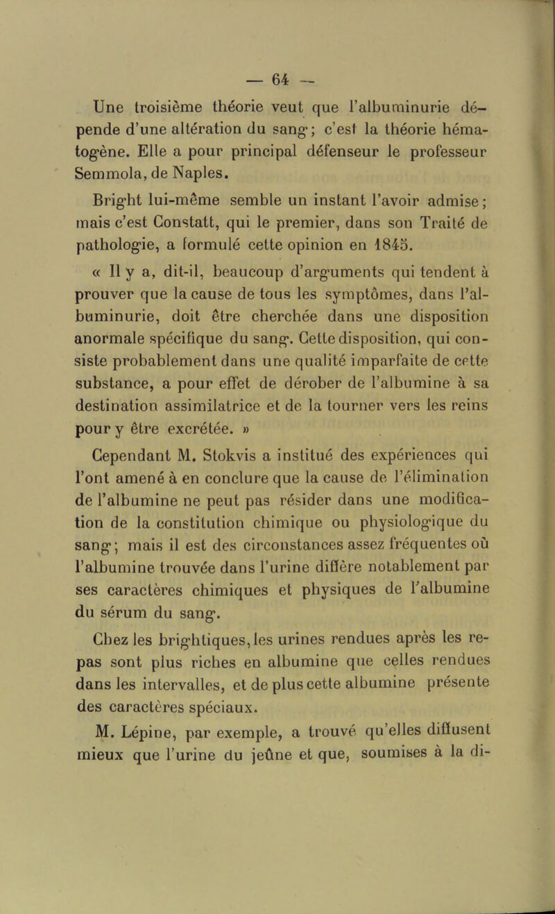 Une troisième théorie veut que l’albuminurie dé- pende d’une altération du sang*; c’est la théorie héma- togène. Elle a pour principal défenseur le professeur Semmola, de Naples. Bright lui-même semble un instant l’avoir admise ; mais c’est Constatt, qui le premier, dans son Traité de pathologie, a formulé cette opinion en 1845. « 11 y a, dit-il, beaucoup d’arguments qui tendent à prouver que la cause de tous les symptômes, dans l’al- buminurie, doit être cherchée dans une disposition anormale spécifique du sang. Cette disposition, qui con- siste probablement dans une qualité imparfaite de cette substance, a pour effet de dérober de l’albumine à sa destination assimilatrice et de la tourner vers les reins pour y être excrétée. » Cependant M. Stokvis a institué des expériences qui l’ont amené à en conclure que la cause de l’élimination de l’albumine ne peut pas résider dans une modifîca- tion de la constitution chimique ou physiologique du sang; mais il est des circonstances assez fréquentes où l’albumine trouvée dans l’urine diffère notablement par ses caractères chimiques et physiques de l’albumine du sérum du sang. Chez les brightiques,les urines rendues après les re- pas sont plus riches en albumine que celles rendues dans les intervalles, et de plus cette albumine présente des caractères spéciaux. M. Lépine, par exemple, a trouvé qu’elles diffusent mieux que l’urine du jeûne et que, soumises à la di-