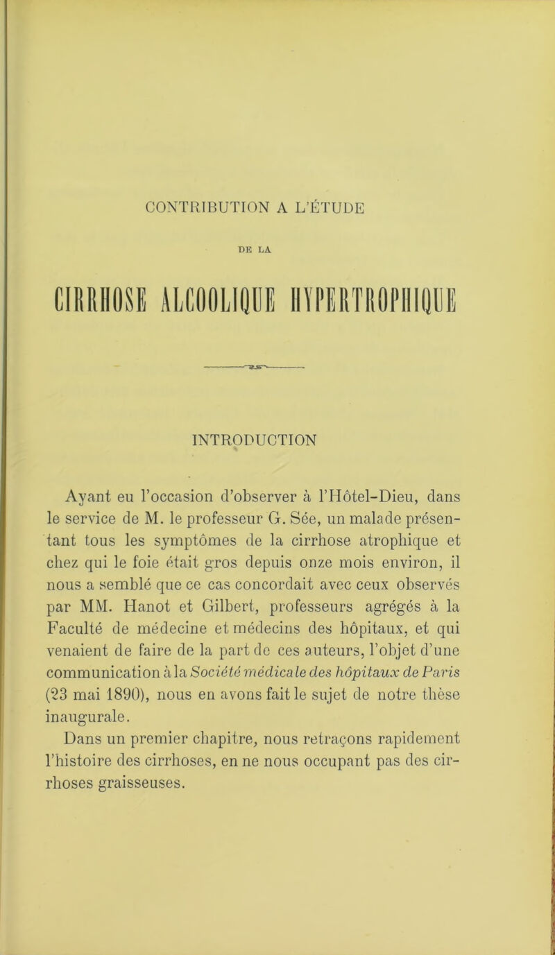 DE IjA INTRODUCTION Ayant eu l’occasion d’observer à l’Hôtel-Dieu, clans le service de M. le professeur G. Sée, un malade présen- tant tous les symptômes de la cirrhose atrophique et chez qui le foie était gros depuis onze mois environ, il nous a semblé que ce cas concordait avec ceux observés par MM. TIanot et Gilbert, professeurs agrégés à la Faculté de médecine et médecins des hôpitaux, et qui venaient de faire de la part de ces auteurs, l’objet d’une communication à la Société médica le clés hôpitaux de Paris (23 mai 1890), nous en avons fait le sujet de notre thèse inaugurale. Dans un premier chapitre, nous retraçons rapidement l’histoire des cirrhoses, en ne nous occupant pas des cir- rhoses graisseuses.