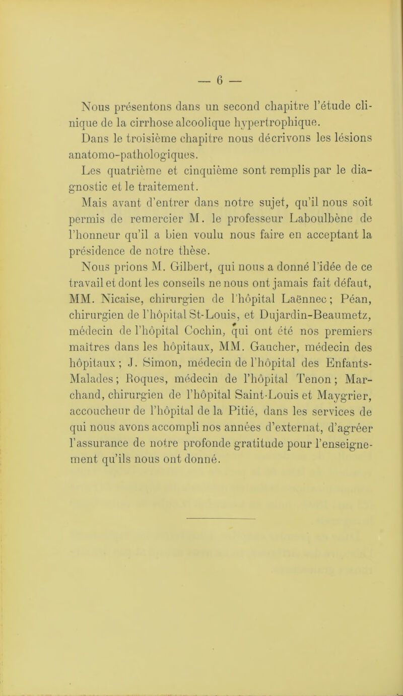 Nous présentons dans un second chapitre l’étude cli- nique de la cirrhose alcoolique hypertrophique. Dans le troisième chapitre nous décrivons les lésions anatomo-pathologiques. Les quatrième et cinquième sont remplis par le dia- gnostic et le traitement. Mais avant d’entrer dans notre sujet, qu’il nous soit permis de remercier M. le professeur Laboulbène de l’honneur qu’il a bien voulu nous faire en acceptant la présidence de notre thèse. Nous prions M. Gilbert, qui nous a donné l’idée de ce travail et dont les conseils ne nous ont jamais fait défaut, MM. Nicaise, chirurgien de l’hôpital Laënnec; Péan, chirurgien de l’hôpital St-Louis, et Dujardin-Beaumetz, médecin de l’hôpital Cochin, qui ont été nos premiers maîtres dans les hôpitaux, MM. Gaucher, médecin des hôpitaux; J. Simon, médecin de l’hôpital des Enfants- Malades; Loques, médecin de l’hôpital Tenon; Mar- chand, chirurgien de l’hôpital Saint-Louis et Maygrier, accoucheur de l’hôpital de la Pitié, dans les services de qui nous avons accompli nos années d’externat, d’agréer l’assurance de notre profonde gratitude pour l’enseigne- ment qu’ils nous ont donné.