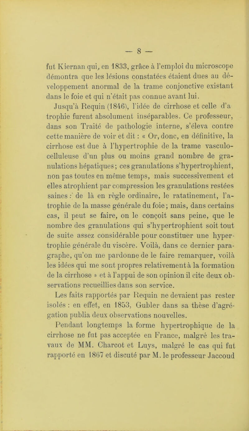 fut Kiernan qui, en 1833, grâce à l’emploi du microscope démontra que les lésions constatées étaient dues au dé- veloppement anormal de la trame conjonctive existant dans le foie et qui n'était pas connue avant lui. Jusqu’à Requin (1846), l’idée de cirrhose et celle d’a trophie furent absolument inséparables. Ce professeur, dans son Traité de pathologie interne, s’éleva contre cette manière de voir et dit : « Or, donc, en définitive, la cirrhose est due à l’hypertrophie de la trame vasculo- celluleuse d’un plus ou moins grand nombre de gra- nulations hépatiques ; ces granulations s’hypertrophient, non pas toutes en même temps, mais successivement et elles atrophient par compression les granulations restées saines de là en règle ordinaire, le ratatinement, l’a- trophie de la masse générale du foie; mais, dans certains cas, il peut se faire, on le conçoit sans peine, que le nombre des granulations qui s’hypertrophient soit tout de suite assez considérable pour constituer une hyper- trophie générale du viscère. Voilà, dans ce dernier para- graphe, qu’on me pardonne de le faire remarquer, voilà les idées qui me sont propres relativement à la formation de la cirrhose » et à l’appui de son opinion il cite deux ob- servations recueillies dans son service. Les faits rapportés par Requin ne devaient pas rester isolés : en effet, en 1853, Gubler dans sa thèse d’agré- gation publia deux observations nouvelles. Pendant longtemps la forme hypertrophique de la cirrhose ne fut pas acceptée en France, malgré les tra- vaux de MM. Charcot et Luys, malgré le cas qui fut rapporté en 1867 et discuté par M. le professeur Jaccoud