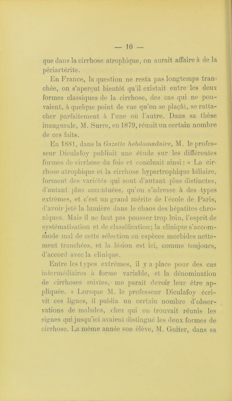 que dans la cirrhose atrophique, on aurait affaire à de la périartérite. En France, la question ne resta pas longtemps tran- chée, on s’aperçut bientôt qu’il existait entre les deux formes classiques de la cirrhose, des cas qui ne pou- vaient, à quelque point de vue qu’on se plaçât, se ratta- cher parfaitement à l’une où l'autre. Dans sa thèse inaugurale, M. Surre, en 1879, réunit un certain nombre de ces faits. En 1881, dans la Gazette hebdomadaire, M. le profes- seur Dieulafoy publiait une étude sur les différentes formes de cirrhose du foie et concluait ainsi: « La cir- rhose atrophique et la cirrhose hypertrophique biliaire, forment des variétés qui sont d’autant plus distinctes, d’autant plus accentuées, qu’on s’adresse à des types extrêmes, et c’est un grand mérite de lecole de Paris, d’avoir jeté la lumière dans le chaos des hépatites chro- niques. Mais il ne faut pas pousser trop loin, l’esprit de systématisation et de classification ; la clinique s’accom- mode mal de cette sélection en espèces morbides nette- ment tranchées, et la lésion est ici, comme toujours, d’accord avec la clinique. Entre les types extrêmes, il y a place pour des cas intermédiaires à forme variable, et la dénomination de cirrhoses mixtes,- me paraît devoir leur être ap- pliquée. » Lorsque M. le professeur Dieulafoy écri- vit ces lignes, il publia un certain nombre d’obser- vations de malades, chez qui on trouvait réunis les signes qui jusqu’ici avaient distingué les deux formes de cirrhose. La même année son élève, M. Guiter, dans sa