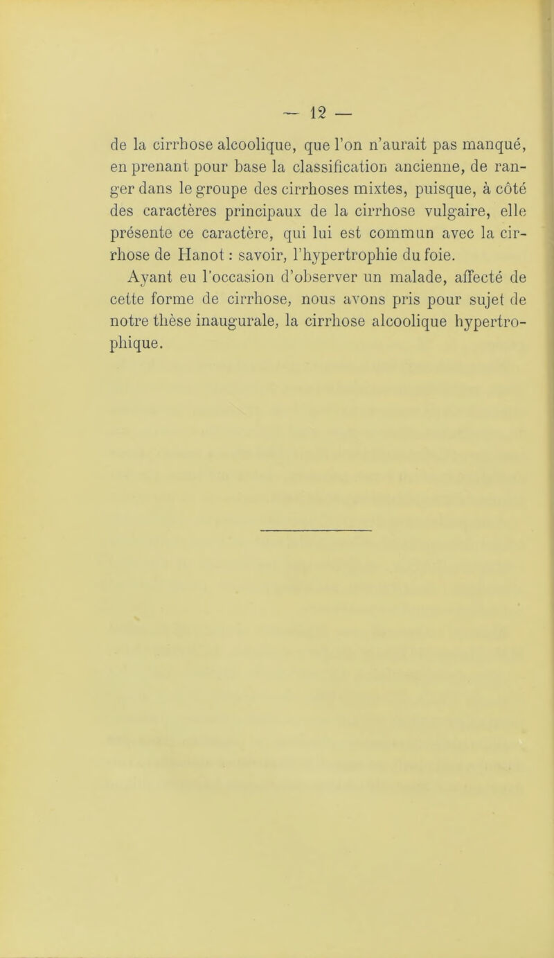 de la cirrhose alcoolique, que l’on n’aurait pas manqué, en prenant pour base la classification ancienne, de ran- ger dans le groupe des cirrhoses mixtes, puisque, à côté des caractères principaux de la cirrhose vulgaire, elle présente ce caractère, qui lui est commun avec la cir- rhose de Hanot : savoir, l’hypertrophie du foie. Avant eu l’occasion d’observer un malade, affecté de cette forme de cirrhose, nous avons pris pour sujet de notre thèse inaugurale, la cirrhose alcoolique hypertro- phique.