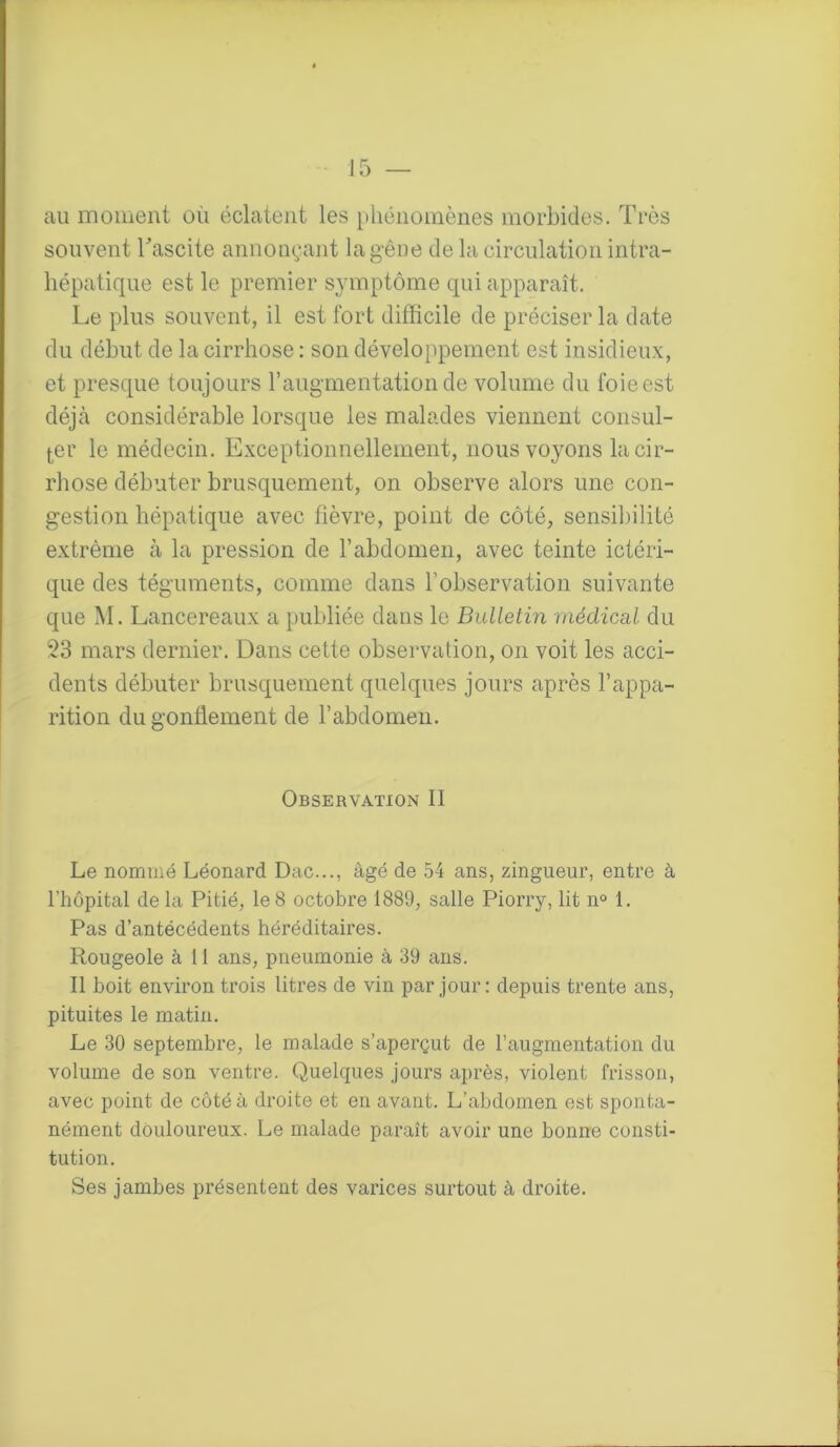 au moment où éclatent les phénomènes morbides. Très souvent l'ascite annonçant la gêne de la circulation intra- hépatique est le premier symptôme qui apparaît. Le plus souvent, il est fort difficile de préciser la date du début de la cirrhose : son développement est insidieux, et presque toujours T augmentation de volume du foie est déjà considérable lorsque les malades viennent consul- ter le médecin. Exceptionnellement, nous voyons la cir- rhose débuter brusquement, on observe alors une con- gestion hépatique avec fièvre, point de côté, sensibilité extrême à la pression de l’abdomen, avec teinte ictéri- que des téguments, comme dans l’observation suivante que M. Lancereaux a publiée dans le Bulletin médical du 23 mars dernier. Dans cette observation, on voit les acci- dents débuter brusquement quelques jours après l’appa- rition du gonflement de l’abdomen. Observation II Le nommé Léonard Dac..., âgé de 54 ans, zingueur, entre à l’hôpital delà Pitié, le8 octobre 1889, salle Piorry, lit n° 1. Pas d’antécédents héréditaires. Rougeole à 11 ans, pneumonie à 39 ans. Il boit environ trois litres de vin par jour: depuis trente ans, pituites le matin. Le 30 septembre, le malade s’aperçut de l’augmentation du volume de son ventre. Quelques jours après, violent frisson, avec point de côté à droite et en avant. L'abdomen est sponta- nément douloureux. Le malade paraît avoir une bonne consti- tution. Ses jambes présentent des varices surtout à droite.