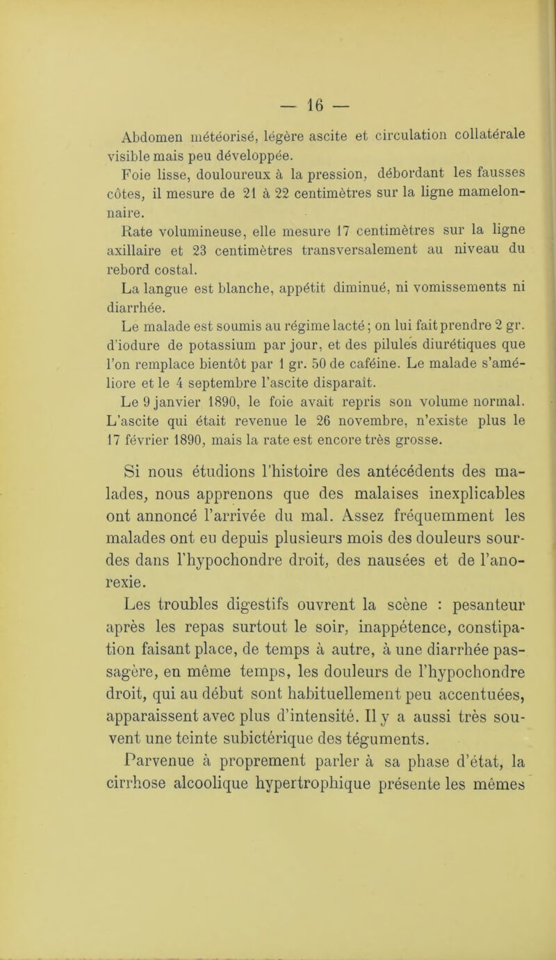 Abdomen météorisé, légère ascite et circulation collatérale visible mais peu développée. Foie lisse, douloureux à la pression, débordant les fausses côtes, il mesure de 21 à 22 centimètres sur la ligne mamelon- naire. Rate volumineuse, elle mesure 17 centimètres sur la ligne axillaire et 23 centimètres transversalement au niveau du rebord costal. La langue est blanche, appétit diminué, ni vomissements ni diarrhée. Le malade est soumis au régime lacté ; on lui fait prendre 2 gr. d’iodure de potassium par jour, et des pilules diurétiques que l’on remplace bientôt par 1 gr. 50 de caféine. Le malade s’amé- liore et le 4 septembre l’ascite disparaît. Le 9 janvier 1890, le foie avait repris son volume normal. L’ascite qui était revenue le 26 novembre, n’existe plus le 17 février 1890, mais la rate est encore très grosse. Si nous étudions l’histoire des antécédents des ma- lades, nous apprenons que des malaises inexplicables ont annoncé l’arrivée du mal. Assez fréquemment les malades ont eu depuis plusieurs mois des douleurs sour- des dans l’hypochondre droit, des nausées et de l’ano- rexie. Les troubles digestifs ouvrent la scène : pesanteur après les repas surtout le soir, inappétence, constipa- tion faisant place, de temps à autre, à une diarrhée pas- sagère, en même temps, les douleurs de l’hypochondre droit, qui au début sont habituellement peu accentuées, apparaissent avec plus d’intensité. Il y a aussi très sou- vent une teinte subictérique des téguments. Parvenue cà proprement parler à sa phase d’état, la cirrhose alcoolique hypertrophique présente les mêmes