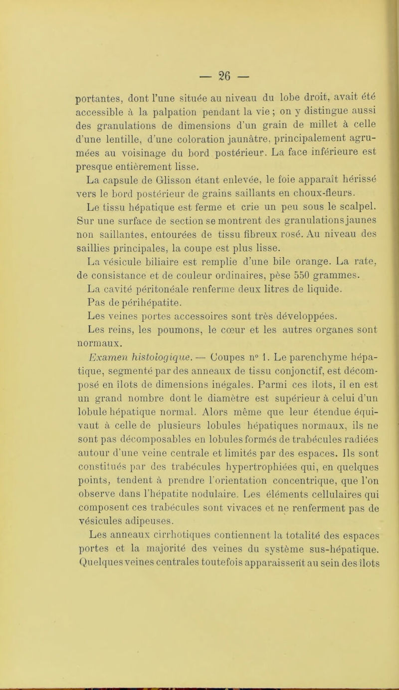 portantes, dont l’une située au niveau du lobe droit, avait été accessible à la palpation pendant la vie ; on y distingue aussi des granulations de dimensions d’un grain de millet à celle d’une lentille, d’une coloration jaunâtre, principalement agru- mées au voisinage du bord postérieur. La face inférieure est presque entièrement lisse. La capsule de Glisson étant enlevée, le foie apparaît hérissé vers le bord postérieur de grains saillants en choux-fleurs. Le tissu hépatique est ferme et crie un peu sous le scalpel. Sur une surface de section se montrent des granulationsjaunes non saillantes, entourées de tissu fibreux rosé. Au niveau des saillies principales, la coupe est plus lisse. La vésicule biliaire est remplie d’une bile orange. La rate, de consistance et de couleur ordinaires, pèse 550 grammes. La cavité péritonéale renferme deux litres de liquide. Pas de périhépatite. Les veines portes accessoires sont très développées. Les reins, les poumons, le cœur et les autres organes sont normaux. Examen histologique.— Coupes n° 1. Le parenchyme hépa- tique, segmenté par des anneaux de tissu conjonctif, est décom- posé en îlots de dimensions inégales. Parmi ces îlots, il en est un grand nombre dont le diamètre est supérieur à celui d'un lobule hépatique normal. Alors même que leur étendue équi- vaut à celle de plusieurs lobules hépatiques normaux, ils ne sont pas décomposables en lobules formés de trabécules radiées autour d’une veine centrale et limités par des espaces. Ils sont constitués par des trabécules hypertrophiées qui, en quelques points, tendent à prendre l'orientation concentrique, que l’on observe dans l’hépatite nodulaire. Les éléments cellulaires qui composent ces trabécules sont vivaces et ne renferment pas de vésicules adipeuses. Les anneaux cirrhotiques contiennent la totalité des espaces portes et la majorité des veines du système sus-hépatique. Quelques veines centrales toutefois apparaissent au sein des îlots