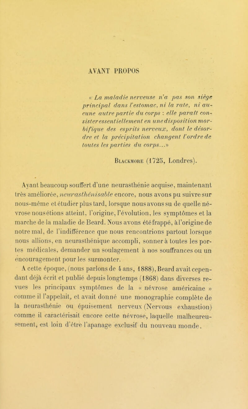 AVANT PROPOS « La maladie nerveuse n'a pas son siège principal dans l'estomac, ni la rate, ni au-' cune autre partie du corps : elle paraît con- sister essentiellement en une disposition mor- bifique des esprits nerveux, dont le désor- dre et la précipitation changent l'ordre de toutes les parties du corps...y) Blackmore (1725, Londres). Ayant beaucoup souffert d'une neurasthénie acquise, maintenant très améliorée, neurasthénisable encore, nous avons pu suivre sur nous-même et étudier plus tard, lorsque nous avons su de quelle né- vrose nousétions atteint, l'origine, l'évolution, les symptômes et la marche de la maladie de Beard. Nous avons été frappé, àToriginede notre mal, de l'indifférence que nous rencontrions partout lorsque nous allions, en neurasthénique accompli, sonner à toutes les por- tes médicales, demander un soulagement à nos souffrances ou un encouragement pour les surmonter. A cette époque, (nous parlonsde 4ans, 1888), Beard avait cepen- dant déjà écrit et publié depuis longtemps (1868) dans diverses re- vues les principaux symptômes de la « névrose américaine » comme il l'appelait, et avait donné une monographie complète de la neurasthénie ou épuisement nerveux (Nervous exhaustion) comme il caractérisait encore cette névrose, laquelle malheureu- sement, est loin d'être l'apanage exclusif du nouveau monde.