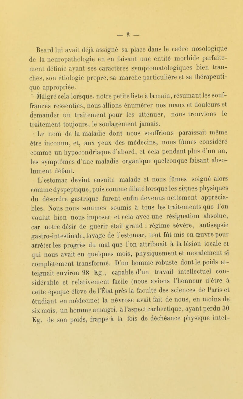 Beard lui avait déjà assigné sa place dans le cadre nosologique de la neuropatliologie en en faisant une entité morbide parfaite- ment définie ayant ses caractères symptomatologiques bien tran- chés, son étiologie propre, sa marche particulière et sa thérapeuti- que appropriée. ' Malgré cela lorsque, notre petite liste à la main, résumant les souf- frances ressenties, nous allions énumérer nos maux et douleurs et demander un traitement pour les atténuer, nous trouvions le traitement toujours, le soulagement jamais. Le nom de la maladie dont nous souffrions paraissait même être inconnu, et, aux yeux des médecins, nous fûmes considéré comme un hypocondriaque d'abord, et cela pendant plus d'un an, les symptômes d'une maladie organique quelconque faisant abso- lument défaut. L'estomac devint ensuite malade et nous fûmes soigné alors comme dyspeptique, puis comme dilaté lorsque les signes physiques du désordre gastrique furent enfin devenus nettement apprécia- bles. Nous nous sommes soumis à tous les traitements que l'on voulut bien nous imposer et cela avec une résignation absolue, car notre désir de guérir était grand : régime sévère, antisepsie gastro-intestinale, lavage de l'estomac, tout fût mis en œuvre pour arrêter les progrès du mal que l'on attribuait à la lésion locale et qui nous avait en quelques mois, physiquement et moralement si complètement transformé. D'un homme robuste dont le poids at- teignait environ 98 Kg., capable d'un travail intellectuel con- sidérable et relativement facile (nous avions l'honneur d'être à cette époque élève de l'État près la faculté des sciences de Paris et étudiant en médecine) la névrose avait fait de nous, en moins de sixmois, un homme amaigri, à l'aspect cachectique, ayantperdu 30 Kg. de son poids, frappé à la fois de déchéance physique Intel-