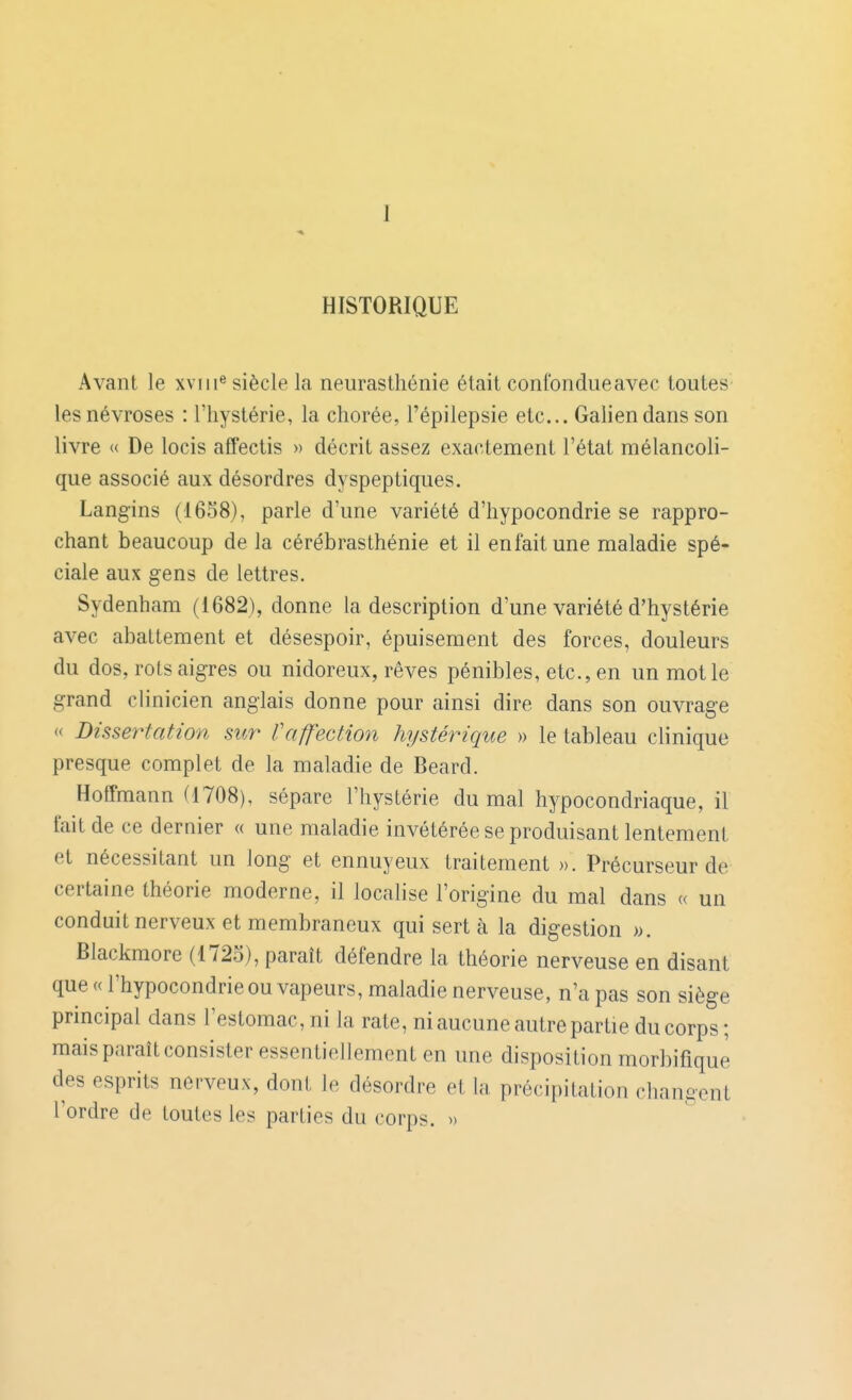 I HISTORIQUE Avant le xviii® siècle la neurasthénie était confondueavec toutes les névroses : l'hystérie, la chorée, l'épilepsie etc.. Galien dans son livre « De locis affectis » décrit assez exactement l'état mélancoli- que associé aux désordres dyspeptiques. Lang'ins (1658), parle d'une variété d'hypocondrie se rappro- chant beaucoup de la cérébrasthénie et il enfaitune maladie spé- ciale aux gens de lettres. Sydenham (1682), donne la description d'une variété d'hystérie avec abattement et désespoir, épuisement des forces, douleurs du dos, rots aigres ou nidoreux, rêves pénibles, etc., en un mot le grand clinicien anglais donne pour ainsi dire dans son ouvrage « Dissertation sur Vaffection hystérique » le tableau clinique presque complet de la maladie de Beard. Hoffmann (1708), sépare l'hystérie du mal hypocondriaque, il fait de ce dernier « une maladie invétérée se produisant lentement et nécessitant un long et ennuyeux traitement ». Précurseur de certaine théorie moderne, il localise l'origine du mal dans « un conduit nerveux et membraneux qui sert à la digestion ». Blackmore (1725), paraît défendre la théorie nerveuse en disant que (d'hypocondrie ou vapeurs, maladie nerveuse, n'a pas son siège principal dans l'estomac, ni la rate, ni aucune autre partie du corps; mais paraît consister essentiellement en une disposition morbifique des esprits nerveux, dont le désordre et la précipitation changent l'ordre de toutes les parties du corps. »