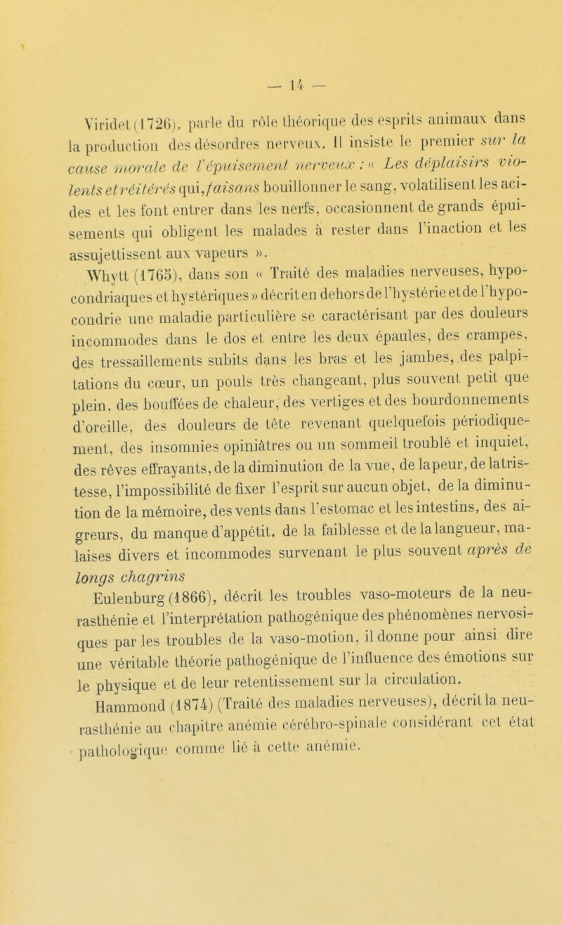 Viridol(1726), parle du rôle théorique des esprits animaux dans laproduelion des désordres nerveux. Il insiste le premier .st«r la cause morale de Vépuisement nerveux : « Les déplaisirs vio- lents etréitérés i\\x\,faisans bouillonner le sang, volatilisent les aci- des et les font entrer dans les nerfs, occasionnent de grands épui- sements qui obligent les malades à rester dans l'inaction et les assujettissent aux vapeurs ». Whytt (1765), dans son « Traité des maladies nerveuses, hypo- condriaques et hystériques » décrit en dehors de l'hystérie et de l'hypo- condrie une maladie particulière se caractérisant par des douleurs incommodes dans le dos et entre les deux épaules, des crampes, des tressaillements subits dans les bras et les jambes, des palpi- tations du cœur, un pouls très changeant, plus souvent petit que plein, des bouffées de chaleur, des vertiges et des bourdonnements d'oreille, des douleurs de tête revenant quelquefois périodique- ment, des insomnies opiniâtres ou un sommeil troublé et inquiet, des rêves effrayants, de la diminution de la vue, de lapeur, de latris- tesse, l'impossibilité de fixer l'esprit sur aucun objet, de la diminu- tion de la mémoire, des vents dans l'estomac et les intestins, des ai- greurs, du manque d'appétit, de la faiblesse et de la langueur, ma- laises divers et incommodes survenant le plus souvent après de longs chagrins Eulenburg(1866), décrit les troubles vaso-moteurs de la neu- rasthénie et l'interprétation patliogénique des phénomènes nervosi- ques parles troubles de la vaso-motion, il donne pour ainsi dire une véritable théorie patliogénique de l'influence des émotions sur le physique et de leur retentissement sur la circulation. Hammond (1874) (Traité des maladies nerveuses), décrit la neu- rasthénie au chapitre anémie cérébro-spinale considérant cet état pathologique comme lié à cette anémie.