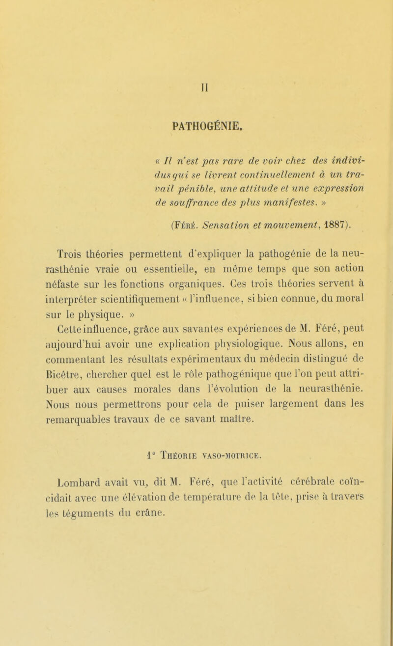 II PATHOGÉNIE. « // 7i'est pas rare de voir chez des indivi- dus cjui se livrent continuellement à un tra- vail pénible, une attitude et une expression de sou/fraîice des plus manifestes. » (FÉRÉ. Sensation et mouvement, 1887). Trois théories permettent d'expliquer la pathogénie de la neu- rasthénie vraie ou essentielle, en même temps que son action néfaste sur les fonctions organiques. Ces trois théories servent à interpréter scientifiquement (( l'influence, si bien connue, du moral sur le physique. » Cette influence, grâce aux savantes expériences de M. Féré, peut aujourd'hui avoir une explication physiologique. Nous allons, en commentant les résultats expérimentaux du médecin distingué de Bicêtre, chercher quel est le rôle pathogénique que l'on peut attri- buer aux causes morales dans l'évolution de la neurasthénie. Nous nous permettrons pour cela de puiser largement dans les remarquables travaux de ce savant maître. 1° Théorie vaso-motrice. Lombard avait vu, dit M. Féré, que l'activité cérébrale coïn- cidait avec une élévation de température de la tête, prise à travers les téguments du crâne.