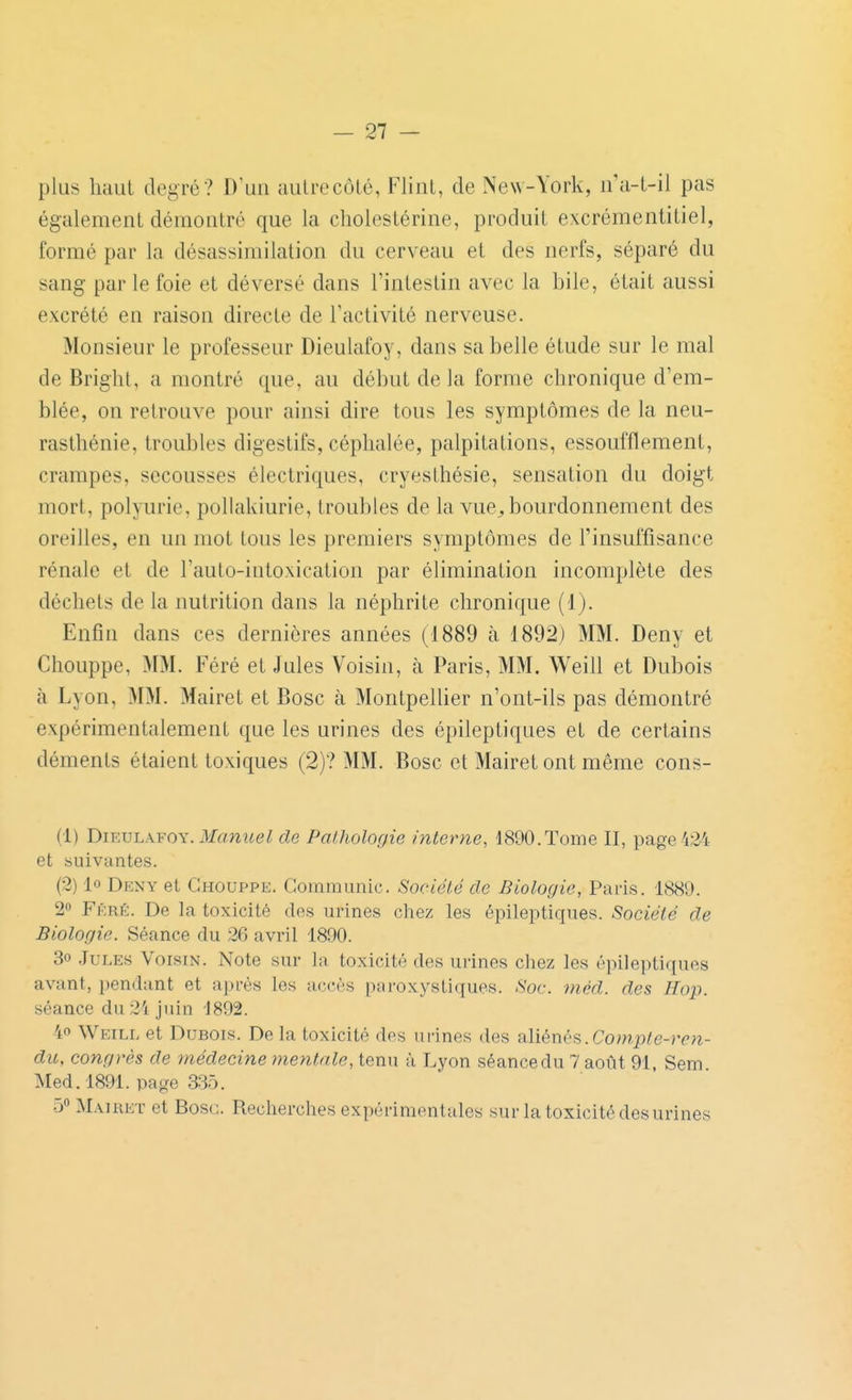 plus haut degré? D'un aulrecôlé, Flint, de New-York, n'a-t-il pas également démontré que la cholestérine, produit excrémentitiel, formé par la désassimilation du cerveau et des nerfs, séparé du sang par le foie et déversé dans l'intestin avec la bile, était aussi excrété en raison directe de l'activité nerveuse. Monsieur le professeur Dieulafoy, dans sa belle étude sur le mal de Briglil, a montré que, au début de la forme chronique d'em- blée, on retrouve pour ainsi dire tous les symptômes de la neu- rasthénie, troubles digestifs, céphalée, palpitations, essoufflement, crampes, secousses électriques, cryesthésie, sensation du doigt mort, polyurie, pollakiurie, troubles de la vue^ bourdonnement des oreilles, en un mot tous les premiers symptômes de l'insuffisance rénale et de l'auto-intoxication par élimination incomplète des déchets de la nutrition dans la néphrite chronique (1). Enfin dans ces dernières années (1889 à 1892) MM. Deny et Chouppe, MM. Féré et Jules Voisin, à Paris, MM. Weill et Dubois à Lyon, MM. Mairet et Bosc à Montpellier n'ont-ils pas démontré expérimentalement que les urines des épileptiques et de certains déments étaient toxiques (2)? MM. Bosc et Mairet ont même cons- (1) DuiVLWOY. Manuel de Palholofjie interne, 1890. Tome II, page 42^4 et suivantes. (2) lo Deny et Chouppe. Communie. Société do Biologie, Paris. 1889. 2» Féré. De la toxicité des urines chez les épileptiques. Société de Biologie. Séance du 26 avril 1890. 3o .Iules Voisin. Note sur la toxicité des urines chez les épileptiques avant, i)endant et a[)rés les accès paroxystiques. Soc. méd. des Hop. séance du 21 juin 1892. 4o Weill et Dubois. De la toxicité des urines des aliénés.Compte-ren- du, congrès de médecine mentale, tenu à Lyon séance du 7 aoiit 91, Sem Med.1891. page 335. 5« Maiukt et Bosc. Recherches expérimentales sur la toxicité des urines